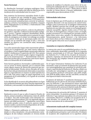 13N° 35, Año 2015
Factor hormonal
La distribución hormonal estrógeno-andrógeno feme-
nino-masculino no explica del todo las diferencias de la
incidencia de la enfermedad entre los sexos.(13, 17)
Para sintetizar las hormonas esteroideas desde el coles-
terol, se requiere de una cantidad de pasos complejos,
desde el sistema de códigos genéticos CYPI9 para enzi-
mas microsomal aromatosas para convertir la androste-
nediona a estrona y la testosterona a estradiol, y requiere
P450, Hidroxilación C2 (CYPIA2 ) e hidroxilación CI6a
(posible CYP3A4).
Este sistema esta sujeto primero, a efectos de polimorfis-
mo genético, segundo, a influencias hormonales endóge-
nas y tercero, a agentes exógenos (fenobarbital, dioxín,
cigarrillos, dieta) La menarquia precoz aumenta la expo-
sición de estrógenos en la mujer, sin embargo un estudio
casos control, reveló que la menarquia tardía está rela-
cionada con un aumento del riesgo al LES, y otros dos
estudios no observa ron correlación edad, menarquia,
riesgo al LES.(13)
Los ciclos menstruales largos están mayormente influen-
ciados por la progesterona, por tanto menos influencia
al estrógeno y estas irregularidades menstruales deberían
inhibir o desfavorecer la aparición del LES. Pero autores
sugieren que el LES mismo puede originar irregularida-
des en las menstruaciones.(13)
Recientemente varios tra-
bajos han involucrado a la prolactina como factor impor-
tante en el desarrollo de la enfermedad.
Estos factores genéticos, hormonales y ambientales pare-
cen no actuar en forma separada, por el contrario debe
existir alguna manera de interacción potencial que per-
petúe la enfermedad. Niveles séricos elevados de la pro-
lactina han sido persistentemente detectados en pacientes
lúpicos y especialmente en mujeres en edad reproductiva
de la vida. Esto parece jugar un papel importante en la
patogénesis de la enfermedad y en el grado de actividad
de la misma.(23)
Se ha identificado la secuencia del polimorfismo en el gen
de la prolactina humana que ejerce función importante en
el linfocito y está asociado a la enfermedad autoinmune.(24)
Factor ocupacional ambiental
Realmente es poco lo que se sabe al respecto El polvo de
silicón, aminas aromáticas, hidralazinas, tintes de cabello
y el tabaco han sido involucrados como elementos res-
ponsables para desencadenar LES con siguiendo algunos
autores una débil asociación.(25)
Igualmente ciertos tipos
de metales pesados como el mercurio, parecen inducir
lesiones renales y posteriormente disparadores de la alte-
ración en la respuesta inmunológica.
Wallace y Ouismorio publicaron en 1995 una revisión
donde se critica duramente a los procedimientos meto-
dológicos de dos trabajos realizados en Arizona donde
trataron de establecer la relación causa efecto de la con-
taminación ambiental del aire y el agua y un aumento de
la incidencia del LES en la zona(26)
. Hasta ahora es difícil
vincular en forma directa a factores ambientales como
responsables para desencadenar el LES.
Enfermedades infecciosas
Existe la hipótesis que el LES puede ser resultado de una
respuesta aberrante o de una ausencia de control inmu-
nológico ante la presencia de un patógeno relativamente
común. Modelos murinos han servido para soportar la
hipótesis de una infección común en un huésped genéti-
camente susceptible. Agentes virales como el Virus Eps-
tein-Barr, el citomegalovirus, el herpes zoster y el simple,
pueden permanecer en el huésped por períodos prolon-
gados hasta varios años, aunado a la administración de
inmunosupresores, puede favorecer a las infecciones,
pero hasta ahora no hay evidencias concluyentes de que
un solo agente infeccioso sea el causante del LES.(13, 27)
Anomalías en respuesta inflamatoria
La interacción entre la susceptibilidad genética y los fac-
tores ambientales desarrollan anomalías de la respuesta
inmune caracterizada en el LES por: hiperactividad de
los linfocitos B y T, falla de los circuitos de inmunore-
gulación, respuesta con formación de autoanticuerpos y
por formación del complejo inmune lo que produce la
clínica del LES.(2, 28)
En el Lupus Eritematoso Sistémico los Linfocitos B son
anormales, existe un aumento de plasmocitos que produ-
cen inmunoglobulinas que aumentan la activación poli-
clonal y especificidad de linfocitos B. Muchas células son
activadas por autoantígenos específicos de manera que
unos pacientes producen anticuerpos anti ADN simple,
anti ADN de doble cadena, anti Ro, anti RNP, y la base de
esta hiperactividad es desconocida.
El número de linfocitos T usualmente disminuyen, pro-
bablemente por los efectos de anticuerpo antilinfocíticos,
pero los linfocitos T que permanecen tienen capacidad
ayudadora para producir autoanticuerpos lo que sugiere
la persistencia de la autoreactividad de ayuda del linfoci-
to T y ausencia de los mecanismos de regulación.
En situaciones de activación del Linfocito T, aumenta el
calcio intracelular y la proteína quinasa A El número de
linfocitos T que expresan marcadores de activación están
aumentados, liberan IL-2 soluble y los receptores de IL-2
están elevados. Los niveles de IL-2 y IL-2r parecen ser
buenos marcadores de la enfermedad.(1, 2, 28)
Aclaramiento inadecuado del complejo inmune
Los complejos inmunes son transportados por receptores
de complementos primarios o por eritrocitos. El número
de receptores del complemento en la superficie celular
 