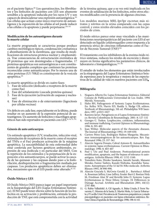 15N° 35, Año 2015
en el paciente lúpico.(8)
Los queratinocitos, los fibroblas-
tos y los linfocitos de pacientes con LES son altamente
sensibles a la apoptosis inducida por los rayos UV y son
capaces de desencadenar una expresión autoantigénica.(8)
Las células que actúan como único reservorio de autoan-
tígenos y la exposición de las células al sol puede inducir
a las células a la apoptosis y puede perpetuarse.(28, 32)
Modificación de los autoantígenos durante
la muerte celular
La muerte programada se caracteriza porque produce
cambios morfológicos típicos, condensación cromatínica
y abombamiento de la membrana, que resulta de modi-
ficaciones de estructuras proteica nuclear y citoplasmáti-
ca. Trae consecuencias de estructuración enzimática de
39 proteínas que son desintegradas o fragmentadas. 17
proteínas apoptóticas son autoantigénicas o son constitu-
yentes de grandes complejos que contienen las proteínas
reconocidas como autoanticuerpo. Por lo menos una de
estas proteínas (UI-70Kd) es constituyente de la vesícula
apoptótica.(8)
La muerte apoptótica se divide en cuatro fases:
1.	 Fase de selección (dedicado a receptores de la muerte
como Fas)
2.	 Fase del señalamiento (cascada proteína quinasa)
3.	 Fase de la ejecución (activación de caspasas y nuclea-
sas)
4.	 Fase de eliminación o de enterramiento (fagocitosis
por células vecinas)
Un defecto en cada fase, especialmente en la última, puede
resultar en un aumento de la expresión potencial de au-
toantígenos. Un aumento de linfocitos y macrófagos apop-
tóticos han sido reportados en pacientes con LES.(8, 30, 32, 33)
Génesis de auto anticuerpos
Un estímulo apoptótico (UV, irradiación, infección viral,
estimulación de receptores de la muerte como el receptor
del TNFa o el Fas) producen activación de la máquina
apoptótica. La susceptibilidad de esta enfermedad debe
estar conferida por factores genéticos ambientales, ex-
presión de una molécula y en particular del SMH. Con
la repetición de los estímulos y la perpetuación de la ex-
posición a los autoanticuerpos, se puede activar la casca-
da de las quinasas y las caspasas dando paso a la fosfo-
rilación, deubiquinitación o fragmentación mediada por
caspasas. Los productos apoptóticos deben ser elimina-
dos, mecanismo que en el LES puede estar alterado.(8, 33)
Óxido Nítrico y LES
El Oxido Nítrico (NO) parece jugar un papel importante
en la fisiopatología del LES (Lupus Eritematoso Sistémi-
co). El NO puede tener efectos sobre la función de los lin-
focitos en su activación y proliferación, estimula la pro-
ducción de TNF, que está comprometida con la actividad
de la tirosina quinasa, que a su vez está implicada en los
eventos de señalización de los linfocitos, entre otros efec-
tos modificados con la presencia de algunas citocinas.
Los modelos murinos MRL-lpr/lpr excretan más ni-
tratos y nitritos en la orina comparado con las cepas
control, y estos niveles elevados coinciden con los pe-
ríodos de crisis.
El óxido nítrico parece estar muy vinculado a las mani-
festaciones neuropsiquiátricas del paciente con LES al ser
detectado en líquido cefalorraquídeo como respuesta a la
presencia sérica de citocinas inflamatorias como el Fac-
tor de Necrosis Tumoral (TNF)(34)
El tratamiento con los inhibidores de la enzima óxido ní-
trico sintetasa, reducen los niveles de excreción y dismi-
nuyen en forma significativa los parámetros clínicos, de
laboratorio e histopatológicos.(35, 36)
El estudio de todos los elementos que están involucrados
en la etiopatogenia del Lupus Eritematoso Sistémico brin-
da esperanza para la terapéutica y mejora de las expecta-
tivas de la calidad de vida en nuestros pacientes con LES■
Bibliografía
1.	 Noguera Alberto En: Lupus Eritematoso Sistémico. Editorial
Consejo de Publicaciones Universidad de Los Andes. 1994
Mérida, Venezuela.
2.	 Hahn BH, Pathogenesis of Systemic Lupus Erythematosus.
En: Kelley WN, Harris ED, Ruddy S, Sledge CB, editors.
Textbook of Rheumatology, 5th ed. Philadelphia WB Saun-
ders; 1997. p1015-1027
3.	 Ramirez Javier. Patogénesis en el Lupus Eritematoso Sistémi-
co. Revista Colombiana de Reumatología. 2001: 8; 127-132
4.	 Georges C. Tsokos. Lynphocytes, cytokines, inflammation,
and immune trafficking. Current Opinion in Rheumatology.
1996: 8; 395-402
5.	 Joan Wither. Molecular aspects of the rheumatic diseases.
The Journal of Rheumatology 1992; 19: 649-650.
6.	 Carrero Pérez Luis, Rodríguez Mahou Margarita. Mecanis-
mos inmunopatogénicos de los autoanticuerpos. Rev. Esp.
Reumatol 1996; 23: 357-361
7.	 Alarcón Segovia Donato, Cabral Antonio R. Autoantibodies
in systemic lupus erythematosus. Current Opinion in Rheu-
matology. 1996: 8; 403-407
8.	 Paul I. Utz and Paul Anderson. Posttranslational protein
modification, apoptosis, and the bypass of tolerance to auto-
antigens. Arthritis Rheum 1998; 41: 1152-1160.
9.	 Tomohiro Kato, Hiroko Sasakawa, Satoshi Suzuki, Manami
Shirako, Fumio Tashiro, Kusuki Nishioka, Kazuhiko Yama-
moto. Autoepitopes of the 52-kd SS-NRo molecule. Arthritis
Rheum 1995; 38 990-998.
10.	 Alarcón Graciela S, McGwin Gerald, Jr .. Bartolucci Alfred
A, Roseman Jeffrey, Lisse Jeffrey, Fessler Barri J. Bastian Holy
M, Friedman Alan W and Reveille John D. Systemic Lupus
Erythematosus in Three Ethnic Groups. IX Differences in
Damage Accrual. Artrhitis and Rheumatism 2001; 44(12):
2797-806.
11.	 G. Rubio Valladolid. A. Gil Aguado, A. Balsa Criado, F. Ferre Na-
varrete,C.MorenodelaSanta,E.MartínMola,A.GarcíaTobarue-
layP.LavillaUriol.PrevalenciadeTrastornospsiquiátricosyestado
psicopatológico en pacientes con lupus eritematoso sistémico. Re-
vistaClínicaEspañoladeReumatología1998;198:61-65.
 