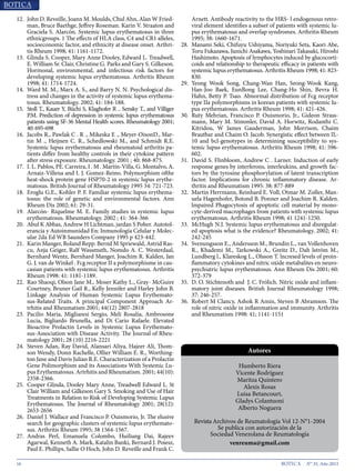 16 N° 35, Año 2015
12.	 John D. Reveille, Joann M. Moulds, Chul Ahn, Alan W Fried-
man, Bruce Baethge, Jeffrey Roseman. Karin V. Straaton and
Graciela S. Alarcón. Systemic lupus erythematosus in three
ethnicgroups. 1 The effects of HLA class, C4 and CR1 alleles,
socioeconomic factor, and ethnicity at disease onset. Arthri-
tis Rheum 1998; 41: 1161-1172.
13.	 Glinda S. Cooper, Mary Anne Dooley, Edward L. Treadwell,
E. William Sr. Clair, Christine G. Parks and Gary S. Gilkeson.
Hormonal, environmental, and infectious risk factors for
developing systemic lupus erythematosus. Arthritis Rheum
1998; 41: 1714-1724.
14.	 Ward M. M., Marx A. S., and Barry N. N. Psychological dis-
tress and changes in the activity of systemic lupus erythema-
tosus. Rheumatology. 2002; 41: 184-188.
15.	 Stoll T., Kauer Y, Büchi S, Klaghofer R .. Sensky T., and Villiger
P.M. Prediction of depression in systemic lupus erythematosus
patients using SF-36 Mental Health scores. Rheumatology 2001;
40: 695-698
16.	 Jacobs R., Pawlak C . R ., Mikeska E ., Meyer-OisonD., Mar-
tin M ., Heijnen C. R., Schedlowski M., and Schmidt R.E.
Systemic lupus erythematosus and rheumatoid arthritis pa-
tients differ from healthy controls in their cytokine pattern
after stress exposure. Rheumatology. 2001 ; 40: 868-875.
17.	 I. L. Pablos, PE. Carreira, I . M . Martín-Villa, G. Montalvo, A.
Arnaiz-Villena and I. J. Gomez-Reino. Polymorphism ofthe
heat-shock protein gene HSP70-2 in systemic lupus erythe-
matosus. British Journal of Rheumatology 1995 34: 721-723.
18.	 Eroglu G.E., Kohler P. F. Familiar systemic lupus erythema-
tosus: the role of genetic and environmental factors. Ann
Rheum Dis 2002; 61: 29-31.
19.	 Alarcón- Riquelme M. E. Family studies in systemic lupus
erythematosus. Rheumatology. 2002 ; 41: 364-366
20.	 Abul K Abbas, Andrew H Lichtman, jardan S Pober. Autotol-
erancia y Autoinmunidad En: Inmunología Celular y Molec-
ular 2da Ed WB Saunders Company 1995 p 423-442.
21.	 Karin Manger, Roland Repp. Bernd M Spriewald, Astrid Ras-
cu, Anja Geiger, Ralf Wassmuth, Nomdo A. C. Westerdaal,
Bernhard Wentz, Bernhard Manger, Joachim R. Kalden, Jan
G. J. van de Winkel . Fcg receptor II a polymorphisme in cau-
casian patients with systemic lupus erythematosus. Arthritis
Rheum 1998: 41: 1181-1189.
22.	 Rao Shaoqi, Olson Jane M., Moser Kathy L., Gray- McGuire
Courtney, Bruner Gail R., Kelly Jennifer and Harley John B.
Linkage Analysis of Human Systemic Lupus Erythemato-
sus-Related Traits. A principal Component Approach Ar-
trhitis and Rheumatism 2001; 44(12) 2807-2818
23.	 Pacilio María, Migliaresi Sergio, Meli Rosalía, Ambrosone
Lucia, Bigliardo Brunella, and Di Cario Rafaele. Elevated
Bioactive Prolactin Levels in Systemic Lupus Erythemato-
sus-Association with Disease Activity. The Journal of Rheu-
matology 2001; 28 (10) 2216-2221
24.	 Steven Adan, Ray David, Alansari Aliya, Hajeer Ali, Thom-
son Wendy, Donn Rachelle, Ollier William E. R., Worthing-
ton Jane and Davis Julian R.E. Characterization of a Prolactin
Gene Polimorphism and its Associations With Systemic Lu-
pus Erythematosus. Artrhitis and Rheumatism. 2001; 44(10):
2358-2366.
25.	 Cooper Glinda, Dooley Mary Anne, Treadwell Edward L. St
Clair William and Gilkeson Gary S. Smoking and Use of Hair
Treatments in Relation to Risk of Developing Systemic Lupus
Erythematosus. The Journal of Rheumatology 2001; 28(12):
2653-2656
26.	 Daniel J. Wallace and Francisco P. Ouismorio, Jr. The elusive
search for geographic clusters of systemic lupus erythemato-
sus. Arthritis Rheum 1995; 38 1564-1567.
27.	 Andras Perl, Emanuela Colombo, Huiliang Dai, Rajeev
Agarwal, Kenneth A. Mark, Katalin Banki, Bernard J. Poiesz,
Paul E. Phillips, Sallie O Hoch, John D. Reveille and Frank C.
Arnett. Antibody reactivity to the HRS- l endogenous retro-
viral element identifies a subset of patients with systemic lu-
pus erythematosus and overlap syndromes. Arthritis Rheum
1995; 38: 1660-1671.
28.	 Manami Seki, Chifuyu Ushiyama, Noriyuki Seta, Kaori Abe,
Toru Fukazawa, Junichi Asakawa, Yoshinari Takasaki, Hiroshi
Hashimoto. Apoptosis of lymphocytes induced by glucocorti-
coids and relationship to therapeutic efficacy in patients with
systemic lupus erythematosus. Arthritis Rheum 1998; 41: 823-
830.
29.	 Yeong Wook Song, Chang-Wan Han, Seong-Wook Kang,
Han-Joo Baek, EunBong Lee, Chang-Ho Shin, Bevra H.
Hahn, Betty P. Tsao. Abnormal distribution of Fcg receptor
type IIa polymorphisms in korean patients with systemic lu-
pus erythematosus. Arthritis Rheum 1998; 41: 421-426.
30.	 Ruty Mehrian, Francisco P. Ouismorio, Jr., Gideon Strass-
mann, Mary M. Stimmler, David A. Horwitz, Rodanthi C.
Kitridou, W James Gauderman, John Morrison, Chaim
Brautbar and Chaim O. Jacob. Synergistic effect between IL-
10 and bcl-genotypes in determining susceptibility to sys-
temic lupus erythematosus. Arthritis Rheum 1998; 41: 596-
602.
31.	 David S. Flinbloom, Andrew C . Larner. Induction of early
response genes by interferons, interleukins, and growth fac-
tors by the tyrosine phosphorylation of latent transcription
factor. Implications for chronic inflammatory disease. Ar-
thritis and Rheumatism 1995: 38: 877-889
32.	 Martin Herrmann, Reinhard E. Voll, Otmar M. Zoller, Man-
uela Hagenhofer, Botond B. Ponner and Joachim R. Kalden.
lmpaired Phagocytosis of apoptotic cell material by mono-
cyte-derived macrophages from patients with systemic lupus
erythematosus. Arthritis Rheum 1998; 41 1241-1250.
33.	 McHugh N.J. Systemic lupus erythematosus and disregulat-
ed apoptosis what is the evidence? Rheumatology. 2002; 41:
242-245
34.	 Svenungsson E., Andersson M., Brundin L., van Vollenhoven
R., Khademi M., Tarkowski A., Greitz D., Dah lstróm M.,
Lundberg l., Klareskog L., Olsson T. lncresed levels of proin-
flammatory cytokines and nitric oxide metabalites en neuro-
psychiatric lupus erythematosus. Ann Rheum Dis 2001; 60:
372-379
35.	 D. O. Stichtenoth and J. C. Frólich. Nitric oxide and inflam-
matory joint diseases. British Journal Rheumatology 1998;
37: 246-257.
36.	 Robert M Clancy, Ashok R Amin, Steven B Abramson. The
role of nitric oxide in inflammation and immunity. Arthritis
and Rheumatism 1998: 41; 1141-1151
Humberto Riera
Vicente Rodríguez
Maritza Quintero
Alexis Rosas
Luisa Betancourt,
Gladys Colantuoni
Alberto Noguera
Revista Archivos de Reumatología Vol 12-N°1-2004
Se publica con autorización de la
Sociedad Venezolana de Reumatología
venreuma@gmail.com
Autores
 