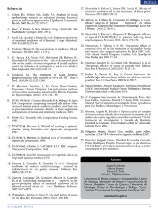 5N° 35, Año 2015
Referencias
1.	 Cohen JM, Wilson ML, Aiello AE. Analysis of social
epidemiology research on infectious diseases: historical
patterns and future opportunities. J Epidemiol Community
Health. 2007 Dec;61(12):1021-7.
2.	 Bocci V. Ozone A New Medical Drug. Dordrecht, The
Nederlands: Springer; 2005. 295 p.
3.	 Sechi LA, Lezcano I, Nunez N, et al. Antibacterial activity
of ozonized sunflower oil (Oleozon). J Appl Microbiol.
2001 Feb;90(2):279-84.
4.	 Viebahn-Hänsler R. The use of ozone in medicine. 5th ed.
Germany: ODREI; 2007. 1-176 p.
5.	 El Hadary AA, Yassin HH, Mekhemer ST, Holmes JC,
Grootveld M. Evaluation of the effect of ozonated plant
oils on the quality of osseo integration of dental implants
under the influence of cyclosporin a: an in vivo study. J
Oral Implantol. 2011;37(2):247-57.
6.	 Goldstein LS. The treatment of acute herpetic
gingivostomatitis with ozonide of olive oil. NY State J
Med. 1950;50(10):1252-1260.
7.	 G. Martínez- Sánchez, L. Re, Gema Perez-Davison,
Rosemeres Horwat Delaporte. Las aplicaciones médicas
de los aceites ozonizados, actualización. Revista Española
de Ozonoterapia. (2012); 2(1): 121-139.
8.	 WO0137829(A1), Gomez-Moraleda MA, Melegari P, Aglio
RD; Composition comprising ozonized oils and/or other
ozonized natural and/or synthetic products and their use
in pharmaceutical, cosmetic, dietetic or food supplement
compositions in human and veterinary medicine. 2001.
9.	 US984722, Twombly AH; Composition Yielding Ozone.
1911.
10.	US5270344, Herman S; Method of treating a systemic
disorder using trioxolane and diperoxide compounds
1993.
11.	US5364879, Herman S; Medical uses of trioxolane and
diperoxide compounds. 1994.
12.	US2356062, Charles J; LATIMER LAB INC assignee.
Therapeutic Composition. 1944.
13.	US3504038, Beal RE; Ozonization of vegetable oils in an
improved aqueous medium 1970.
14.	Zamora Z, Gonzalez R, Guanche D, et al. Ozonized
sunflower oil reduces oxidativedamage induced by
indomethacin in rat gastric mucosa. Inflamm Res.
2008;57(1):39-43.
15.	Zamora Rodriguez ZB, Gonzalez Alvarez R, Guanche
D, et al. Antioxidant mechanism is involved in the
gastro-protective effects of ozonized sunflower oil in
ethanol-induced ulcers in rats. Mediators Inflamm.
2007;2007:65873.
16.	[Valacchi G, Fortino V, Bocci V. The dual action of ozone
on the skin. Br J Dermatol. 2005;153(6):1096-100.
17.	Menendez S, Falcon L, Simon DR, Landa N. Efficacy of
ozonized sunflower oil in the treatment of tinea pedis.
Mycoses. 2002;45(8):329-32.
18.	Alfonso K, Collazo M, Fernandez M, Ballagas C. Cost-
efficacy Analysis of Topical Ozonized Oil versus
Mupirocin Cream in the Treatment of Impetigo. Latin Am
J Pharm. 2008; 27(4):512.
19.	Menendez S, Falcon L, Maqueira Y. Therapeutic efficacy
of topical OLEOZON((R)) in patients suffering from
onychomycosis. Mycoses. 2011; 54(5): 272-277.
20.	Matsumoto A, Sakurai S, N NS. Therapeutic effects of
ozonized olive oil in the treatment of intractable fistula
and wound after surgical operation. In: IOA MTC (ed).
15th Ozone World Congress. London, UK: Speedprint
Mac Media Ltd, 2001:77–84
21.	Martinez-Sanchez G, Al-Dalain SM, Menendez S, et al.
Therapeutic efficacy of ozone in patients with diabetic
foot. Eur J Pharmacol. 2005;523(1-3):151-61.
22.	Jordan L, Beaver K, Foy S. Ozone treatment for
radiotherapy skin reactions: is there an evidence base for
practice? Eur. J. Oncol Nurs. 2002;6(4):220-7.
23.	Martin Benites; Director: Fundación Aepromo (miembro de
MEOF: International Medical Ozone Federation), Revista:
Ozonoterapia, salud y vida: Junio 2014.
24.	4° Congreso internacional de Ozonoterapia, Univ. Rey
Juan Carlos, Aepromo, Madrid 5-7, Junio 2014, Alcorcon,
Madrid:NuevosadelantosenterapiasdeOzonoyproductos
para Uso Médico, Odontológico y Veterinario.
25.	Sifontes, Angela B., Estudio y Optimización del empleo
del ozono como método de tratamiento de muestra en el
análisis de aceites vegetales comestibles mediante ETAAS.
Seminario de investigación I, Escuela de Química,
Facultad de Ciencias- Universidad Central de Venezuela.
Caracas Mayo 2003.
26.	 Melgarejo Martha. Girasol Usos, semillas, aceite pellets,
nutrición.ASAGIR•AsociaciónArgentinadeGirasol2003.
27.	González Salgado Omar, Olazábal Fernández Gonzalo,
Peláez Rodríguez Posidio. Ozonoterapia vs pie diabético
(2015).Institutovalencianodeozonoterapia.com/
ozonoterpia-vs-pie-diabetico.
Ángela B. Sifontes
Marcos Ropero
Edward E. Ávila
Héctor L. Villalobos-Duno
Laboratorio de Plasma Química y Nanomateriales. Centro
de Química; Laboratorio de Síntesis y Caracterización de
Nuevos Materiales. Centro de Química; Laboratorio de
Micología. Centro de Microbiología y Biología Celular.
Instituto Venezolano de Investigaciones Científicas IVIC.
asifonte@ivic.gob.ve
Autores
 