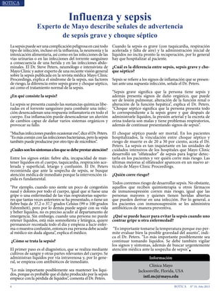 6 N° 35, Año 2015
Lasepsispuedeserunacomplicaciónpeligrosaencasitodo
tipo de infección, incluso en la influenza, la neumonía y la
intoxicación alimentaria, así como en las infecciones de las
vías urinarias o en las infecciones del torrente sanguíneo
a consecuencia de una herida y en las infecciones abdo-
minales. El Dr. Steve Peters, neumólogo e intensivista de
Mayo Clinic y autor experto de una reciente visión general
sobre la sepsis publicada en la revista médica Mayo Clinic
Proceedings, explica el síndrome de la sepsis, sus factores
de riesgo, la diferencia entre sepsis grave y choque séptico,
así como el tratamiento normal de la sepsis.
¿En qué consiste la sepsis?
La sepsis se presenta cuando las sustancias químicas libe-
radas en el torrente sanguíneo para combatir una infec-
ción desencadenan una respuesta inflamatoria en todo el
cuerpo. Esa inflamación puede desencadenar un aluvión
de cambios capaz de dañar varios sistemas orgánicos y
provocar su fallo.
“Muchasinfeccionespuedenocasionareso”,diceelDr.Peters.
“Es más común con las infecciones bacterianas, pero la sepsis
también puede producirse por otro tipo de microbios”.
¿Cuálessonlossíntomasalosquesedebeprestaratención?
Entre los signos están: fiebre alta, incapacidad de man-
tener líquidos en el cuerpo, taquicardia, respiración ace-
lerada y superficial, letargo y confusión. El Dr. Peters
recomienda que ante la sospecha de sepsis, se busque
atención médica de inmediato porque la intervención rá-
pida es fundamental.
“Por ejemplo, cuando uno siente un poco de congestión
nasal y dolores por todo el cuerpo, igual que si fuese una
gripe o una enfermedad de las vías respiratorias superio-
res que tantas veces anteriores se ha presentado, o tiene un
fiebre baja de 37,2 o 37,7 grados Celsius (99 o 100 grados
Fahrenheit), pero por lo demás puede seguir con su vida
y beber líquidos, no es preciso acudir al departamento de
emergencia. Sin embargo, cuando una persona no puede
retener líquidos, está más somnolienta y letárgica, quiere
permanecer recostada todo el día y empieza a lucir enfer-
ma o muestra confusión, entonces esa persona debe acudir
al médico sin duda alguna”, explica el médico.
¿Cómo se trata la sepsis?
El primer paso es el diagnóstico, que se realiza mediante
cultivos de sangre y otras partes relevantes del cuerpo. Se
administran líquidos por vía intravenosa y, por lo gene-
ral, se empieza con antibióticos de inmediato.
“Lo más importante posiblemente sea mantener los líqui-
dos, porque es probable que el daño producido por la sepsis
empiece con la pérdida de líquidos”, comenta el Dr. Peters.
Cuando la sepsis es grave (con taquicardia, respiración
acelerada y falta de aire) y la administración inicial de
líquidos no incita pronto la recuperación, por lo general
hay que hospitalizar al paciente.
¿Cuál es la diferencia entre sepsis, sepsis grave y cho-
que séptico?
Sepsis se refiere a los signos de inflamación que se presen-
tan ante una supuesta infección, señala el Dr. Peters.
“Sepsis grave significa que la persona tiene sepsis y
además presenta signos de daño orgánico, que puede
ser de lesión pulmonar, alteración de la función renal o
alteración de la función hepática”, explica el Dr. Peters.
“Choque séptico significa que la persona presenta todo
lo correspondiente a la sepsis grave y que después de
administrarle líquidos, la presión arterial y la excreta de
orina todavía son malas y tiene problemas respiratorios,
además de continuar presentando signos de sepsis”.
El choque séptico puede ser mortal. En los pacientes
hospitalizados, la vinculación entre choque séptico y
riesgo de muerte es de 20 a 30 por ciento, acota el Dr.
Peters. La sepsis es tan inquietante en las unidades de
cuidados intensivos de los hospitales que Mayo Clinic
desarrolló un “olfateador” de sepsis para lograr detec-
tarla en los pacientes y ver quién corre más riesgo. Las
últimas mejoras al olfateador aparecen en un nuevo ar-
tículo de Mayo Clinic Proceedings.
¿Quién corre riesgo?
Todos corremos riesgo de desarrollar sepsis. No obstante,
aquellos que reciben quimioterapia u otros fármacos
de inmunosupresión corren más riesgo, igual que las
personas mayores y quienes tienen heridas abiertas
que pueden derivar en una infección. Por lo general, a
los pacientes con inmunosupresión se les administra
antibióticos de manera preventiva.
¿Qué se puede hacer para evitar la sepsis cuando uno
contrae gripe u otra enfermedad?
“Es importante tomarse la temperatura porque eso per-
mite evaluar bien la posible gravedad del asunto”, indi-
ca el Dr. Peters. “Lo más importante posiblemente sea
continuar tomando líquidos. Se debe también vigilar
los signos y síntomas, además de buscar urgentemente
atención médica ante la sospecha de sepsis”■
Influenza y sepsis
Experto de Mayo describe señales de advertencia
de sepsis grave y choque séptico
Información
Clínica Mayo
Jacksonville, Florida, USA
intl.mcj@mayo.edu
 