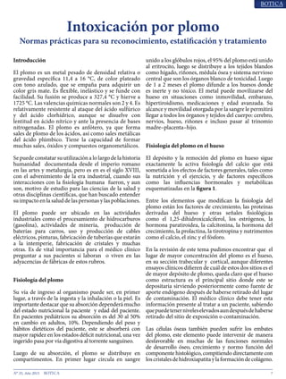 7N° 35, Año 2015
Intoxicación por plomo
Normas prácticas para su reconocimiento, estatificación y tratamiento
Introducción
El plomo es un metal pesado de densidad relativa o
gravedad específica 11,4 a 16 °C, de color plateado
con tono azulado, que se empaña para adquirir un
color gris mate. Es flexible, inelástico y se funde con
facilidad. Su fusión se produce a 327,4 °C y hierve a
1725 °C. Las valencias químicas normales son 2 y 4. Es
relativamente resistente al ataque del ácido sulfúrico
y del ácido clorhídrico, aunque se disuelve con
lentitud en ácido nítrico y ante la presencia de bases
nitrogenadas. El plomo es anfótero, ya que forma
sales de plomo de los ácidos, así como sales metálicas
del ácido plúmbico. Tiene la capacidad de formar
muchas sales, óxidos y compuestos organometálicos1
.
Se puede constatar su utilización a lo largo de la historia
humanidad documentada desde el imperio romano
en las artes y metalurgia, pero es en es el siglo XVIII,
con el advenimiento de la era industrial, cuando sus
interacciones con la fisiología humana fueron, y aun
son, motivo de estudio para las ciencias de la salud y
otras disciplinas científicas, que han buscado entender
su impacto en la salud de las personas y las poblaciones.
El plomo puede ser ubicado en las actividades
industriales como el procesamiento de hidrocarburos
(gasolina), actividades de minería, producción de
baterías para carros, uso y producción de cables
eléctricos, pinturas, fabricación de tuberías que estarán
a la intemperie, fabricación de cristales y muchas
otras. Es de vital importancia para el médico clínico
preguntar a sus pacientes si laboran o viven en las
adyacencias de fábricas de estos rubros.
Fisiología del plomo
Su vía de ingreso al organismo puede ser, en primer
lugar, a través de la ingesta y la inhalación o la piel. Es
importante destacar que su absorción dependerá mucho
del estado nutricional la paciente y edad del paciente.
En pacientes pediátricos su absorción es del 30 al 50%
en cambio en adultos, 10%2
. Dependiendo del peso y
hábitos dietéticos del paciente, este se absorberá con
mayor rapidez en los estados déficit nutricional, una vez
ingerido pasa por vía digestiva al torrente sanguíneo.
Luego de su absorción, el plomo se distribuye en
compartimentos. En primer lugar circula en sangre
unido a los glóbulos rojos, el 95% del plomo está unido
al eritrocito, luego se distribuye a los tejidos blandos
como hígado, riñones, médula ósea y sistema nervioso
central que son los órganos blanco de toxicidad. Luego
de 1 a 2 meses el plomo difunde a los huesos donde
es inerte y no tóxico3
. El metal puede movilizarse del
hueso en situaciones como inmovilidad, embarazo,
hipertiroidismo, medicaciones y edad avanzada4
. Su
alcance y movilidad otorgada por la sangre le permitirá
llegar a todos los órganos y tejidos del cuerpo: cerebro,
nervios, hueso, riñones e incluso pasar al trinomio
madre–placenta–hijo.
Fisiología del plomo en el hueso
El depósito y la remoción del plomo en hueso sigue
exactamente la activa fisiología del calcio que está
sometida a los efectos de factores generales, tales como
la nutrición y el ejercicio, y de factores específicos
como las influencias hormonales y metabólicas
esquematizadas en la Gráfico 1.
Entre los elementos que modifican la fisiología del
plomo están los factores de crecimiento, las proteínas
derivadas del hueso y otras señales fisiológicas
como el 1,25-dihidroxicalciferol, los estrógenos, la
hormona paratiroidea, la calcitonina, la hormona del
crecimiento, la prolactina, la tirotropina y nutrimentos
como el calcio, el zinc y el fósforo5
.
En la revisión de este tema pudimos encontrar que el
lugar de mayor concentración del plomo es el hueso,
en su sección trabecular y cortical, aunque diferentes
ensayos clínicos difieren de cuál de estos dos sitios es el
de mayor depósito de plomo, queda claro que el hueso
como estructura es el principal sitio donde este se
depositaria sirviendo posteriormente como fuente de
aporte endógeno después de haberse retirado del lugar
de contaminación. El médico clínico debe tener esta
información presente al tratar a un paciente, sabiendo
quepuedetenerniveleselevadosaundespuésdehaberse
retirado del sitio de exposición o contaminación6
.
Las células óseas también pueden sufrir los embates
del plomo, este elemento puede intervenir de manera
desfavorable en muchas de las funciones normales
de desarrollo óseo, crecimiento y normo función del
componente histológico, compitiendo directamente con
los cristales de hidroxiapatita y la formación de colágeno7
.
 