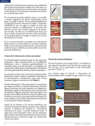 8 N° 35, Año 2015
Además de lo anteriormente expuesto se ha establecido
que la absorción de plomo compite con la del calcio en
las células de sistemas óseos en formación y que puede
causar defectos en su formación intrauterina e incluso
en el periodo post natal8
.
El crecimiento posnatal también parece ser sensible a
niveles sanguíneos de plomo considerados como bajos
(10µg/dlomenos).EnunanálisisdetalladodelaSegunda
Encuesta Nacional de Salud y Nutrición (NHANES II,
por sus siglas en inglés) en EUA que hicieron Schwartz
y colaboradores9
se encontró una relación inversa entre
niveles sanguíneos de plomo, por un lado, y la talla y
la circunferencia torácica, por otro, en niños menores
de siete años: cada incremento de 10 µg/dl de plomo en
sangre se asoció con 2 cm de disminución en la talla.
En la consulta prenatal y postnatal esta información
debe tenerse en cuenta dentro de los datos maternos
fetales y tener claro que podemos estar en presencia de
malformaciones y defectos en el desarrollo óseo de los
pacientes pediátricos.
Clínica de la intoxicación crónica por plomo
La toxicidad aguda se presenta luego de una exposición
respiratoria a altas concentraciones, con encefalopatía,
insuficiencia renal y síntomas gastrointestinales. La
toxicidad crónica es la más frecuente y se manifiesta
con compromiso multisistémico: hematopoyético, del
sistema nervioso, gastrointestinal, riñones y sistema
reproductor10
.
Los pacientes acuden a los servicios de salud por dolor
abdominal, astenia, cefalea irritabilidad, dificultad en
la concentración y constipación, entre otros. Varios
síntomas y signos se muestran en el Grafico 1.
El dolor abdominal o “cólico saturnínico” se caracteriza
por ataques de dolor con defensa abdominal, de hecho
algunos pacientes han sido operados con diagnóstico
de abdomen agudo, el dolor puede ceder con la presión
del abdomen. Algunos pacientes con mala higiene oral
pueden tener el Ribete de Burton o línea de sulfuro que
consiste en una línea oscura entre la base del diente y la
encía, debido a que el sulfuro liberado por las bacterias
se une al plomo: sulfuro de plomo11
.
Aparte de las lesiones a los nervios periféricos con una
poli neuropatía periférica12
, pueden causar defectos
motores y sensitivos que lesionan la musculatura
extensora de la mano, se puede evidenciar como el
signo de la mano del pintor. Este y los dos anteriores
signosclínicossonimportantesduranteelexamenfísico
del paciente que se presume tenga una intoxicación
crónica por plomo.
Niveles de toxemia del plomo
El nivel de plomo en la sangre (BLL), es medido en
microgramos de plomo por decilitro de sangre (μg/
dL); 10 mg / dL es equivalente a 0,48 micromoles
por litro Mol / L.
Reconocimiento de algunos de los
signos y síntomas descrito en la
tabla de órganos y sistemas,
también reconocer el tiempo de
toxemia aguda o crónica
El tratamiento debe estar enfocado
a evitar que el paciente este
contacto con plomo, su atención
farmacológica se sigue en la
siguiente recomendación
Entrevista con el paciente
identificar si proviene de un lugar
donde haya exposición a plomo
Gráfico 1.- Procedimientos Diagnóstico
Mareos
Vértigos
Fatiga
Agotamiento
Trastornos neuropsicológicos,
Irritabilidad, Cefalea, Tremor,
Encefalopatía, Trastornos de la
memoria
Anemia
(hipocromica,
normocitica o
microciticcitica)
Gráfico 2.- Signos y sintomas por aparatos y sistemas
 