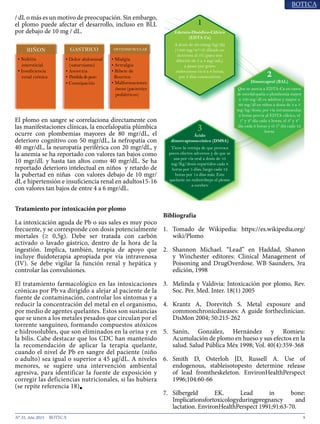 9N° 35, Año 2015
Los Centros para el Control y Prevención de
Enfermedades (CDC) establecen que un BLL de 10 mg
/ dL o más es un motivo de preocupación. Sin embargo,
el plomo puede afectar el desarrollo, incluso en BLL
por debajo de 10 mg / dL13
.
El plomo en sangre se correlaciona directamente
con las manifestaciones clínicas14
, la encefalopatía
plúmbica ocurre con plombemias mayores de 80 mgr/
dL, el deterioro cognitivo con 50 mgr/dL, la nefropatía
con 40 mgr/dL, la neuropatía periférica con 20 mgr/
dL, y la anemia se ha reportado con valores tan bajos
como 10 mgr/dL y hasta tan altos como 40 mgr/dL. Se
ha reportado deterioro intelectual en niños15
y retardo
de la pubertad en niñas16
con valores debajo de 10 mgr/
dL e hipertensión e insuficiencia renal en adultos15-16
con valores tan bajos de entre 4 a 6 mgr/dL.
Tratamiento por intoxicación por plomo
La intoxicación aguda de Pb o sus sales es muy poco
frecuente, y se corresponde con dosis potencialmente
mortales (≥ 0,5g). Debe ser tratada con carbón
activado o lavado gástrico, dentro de la hora de la
ingestión. Implica, también, terapia de apoyo que
incluye fluidoterapia apropiada por vía intravenosa
(IV). Se debe vigilar la función renal y hepática y
controlar las convulsiones17, 18
.
El tratamiento farmacológico en las intoxicaciones
crónicas por Pb va dirigido a alejar al paciente de la fuente
de contaminación, controlar los síntomas y a reducir la
concentración del metal en el organismo, por medio de
agentes quelantes. Estos son sustancias que se unen a los
metales pesados que circulan por el torrente sanguíneo,
formando compuestos atóxicos e hidrosolubles, que son
eliminados en la orina y en la bilis. Cabe destacar que
los CDC han mantenido la recomendación de aplicar
la terapia quelante, cuando el nivel de Pb en sangre del
paciente (niño o adulto) sea igual o superior a 45 μg/
dL19, 20
. A niveles menores, se sugiere una intervención
ambientalagresiva,paraidentificarlafuentedeexposición
y corregir las deficiencias nutricionales, si las hubiera18
■
Bibliografía
1.	 Tomado de Wikipedia: https://es.wikipedia.org/wiki/Plomo
2.	 Shannon Michael. “Lead” en Haddad, Shanon
y Winchester editores: Clinical Management of
Poisoning and DrugOverdose. WB Saunders, 3ra
edición, 1998
3.	 Melinda y Valdivia: Intoxicación por plomo, Rev.
Soc. Per. Med. Inter. 18(1) 2005
4.	 Krantz A, Dorevitch S. Metal exposure and
commonchronicdiseases: A guide fortheclinician.
DisMon 2004; 50:215-262
5.	 Sanín, González, Hernández y Romieu:
Acumulación de plomo en hueso y sus efectos en la
salud. Salud Pública Méx 1998; Vol. 40(4):359-368
6.	 Smith D, Osterloh JD, Russell A. Use of
endogenous, stableisotopesto determine release
of lead fromtheskeleton. EnvironHealthPerspect
1996;104:60-66
7.	 Silbergeld EK. Lead in bone:
Implicationsfortoxicologyduringpregnancy and
lactation. EnvironHealthPerspect 1991;91:63-70
• Nefritis
intersticial
• Insuficiencia
renal crónica
• Dolor abdominal
(saturnismo)
• Anorexia
• Perdidadepeso
• Constipación
• Mialgia
• Artralgia
• Ribete de
Bourton
• Malformaciones
óseas (pacientes
pediátricos)
Gráfico 3.- Signos y sintomas por aparatos y sistemas
Edetato-Disódico-Cálcico
(EDTA Ca)
A dosis de 30-50mg/kg/día
(1500 mg/m²/d) diluido en
dextrosa al 5% (para una
dilución de 2 a 4 mg/mL),
a pasar por goteo
endovenoso en 6 a 8 horas,
por 5 días consecutivos
Dimercaprol (BAL)
Que se asocia a EDTA-Ca en casos
de encefalopatía o plombemia mayor
a 100 mg/dl en adultos y mayor a
60 mg/dl en niños a dosis de 3 a 5
mg/kg/dosis, por vía intramuscular,
4 horas previa al EDTA cálcico, el
1º y 2º día cada 4 horas, el 3º y 4º
día cada 6 horas y el 5° día cada 12
horas
Ácido
dimercaptosuccínico (DMSA)
Tiene la ventaja de que provoca
pocos efectos adversos y de que se
usa por vía oral a dosis de 10
mg/Kg/dosis repartidos cada 8
horas por 5 días, luego cada 12
horas por 14 días más. Este
quelante no redistribuye el plomo
a cerebro
1
2
3
Gráfico 4.- Opciones terapéuticas
 