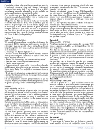 10 N° 37, Año 2015
Cuando las rellené y las miré luego, pensé que yo todo
lo hacía mal, que no sé cómo vivir con esta enfermedad
y eso me hizo sentir fatal. Y yo, antes de ir a la TCC,
pensaba que me estaba adaptando a la enfermedad y me
sentía orgullosa de no querer tirar la toalla.
Pues resulta que me dice la psicóloga que soy una
obsesiva, inadaptada, controladora y no sé cuántas cosas
más. Vamos, que soy una mierda”.
“Mi pareja me dijo que dejara la TCC, que me estaba
haciendo más mal que bien, pero el médico que me
derivó a la psicóloga (que es del mismo equipo que
la psicóloga) es una bella persona a quien le estaré
siempre agradecida por cómo me dio el diagnóstico
con delicadeza, y cada vez que le voy a ver es apoyador,
comprensivo y muy correcto. No hay muchos médicos
así. ¡Todo al revés que la psicóloga!”
Paciente C
Mujer con SFC/EM y SQM:
“Os mando el material que nos dio la psicóloga en las
sesiones de TCC y algunas de las frases que nos dijo la
psicóloga y que me apunté palabra por palabra. Como
tengo lo cognitivo muy afectado, tengo que escribir todo
en el momento:
La psicóloga nos dijo en el grupo TCC:
• ‘Cuando acabéis esta terapia, podréis volver a trabajar.
No hay suficiente gente trabajando en España como para
seguir pagando invalideces’.
• ‘El SFC y la fibromialgia son trastornos adaptativos´.
• ‘Con los años, estas enfermedades se curan’
• ‘Tenéis rasgos obsesivos’.
• ‘Los problemas de hipotensión, ritmo cardiaco alterado,
problemas de digestión, esos son síntomas fantasmas.
No os harán daño. Con ansiolíticos y antidepresivos, se
minimizan’.
• ‘Decís que no salís casi de casa porque no tenéis energía
o porque hay tóxicos ahí fuera. Eso es agorafobia, miedo
a los espacios externos’.
Salí de las primeras sesiones preguntándome si yo era
obsesiva. Al principio me hizo dudar. Luego me di cuenta
de que esa psicóloga no era una buena profesional”.
Paciente D
Mujer con FM y SFC/EM:
“La psicóloga nos dijo ya, el primer día, que tenemos
fallos cognitivos porque ‘os habéis pasado mentalmente’.
Me pareció increíble oír esto ya que el médico, por cierto,
muy amable y respetuoso, no como la psicóloga, me
dijo que hay razones orgánicas por las cuales tenemos
problemas cognitivos.
Durante las sesiones nos hablaba como si estuviéramos
en un parvulario, en primera persona plural: ‘debemos
vigilar nuestros pensamientos’, ‘no debemos hablar
a nuestras familias de nuestra enfermedad para no
cansarles’, y todo el rato así.
Me han dicho que esta psicóloga lleva años haciendo
grupos TCC con fibro–fatigadas, pero no parecía saber
mucho de la realidad de vivir con estas enfermedades.
Dijo cosas como que al levantarnos, primero, nos
tenemos que duchar. ¡Si yo hago eso, me pasaría el resto
del día en la cama! Yo no me puedo duchar porque me
desmayo, tengo, como tanta gente con SFC, inestabilidad
ortostática. Para lavarme, tengo que planificarlo bien,
y no puedo hacerlo todos los días. Y tengo que ir con
cuidado y por partes.
Cuando intenté decir esto en el grupo TCC, la psicóloga
me interrumpió y cambió de tema. Después de la sesión,
las otras chicas me dijeron que a ellas les pasaba lo
mismo con el tema de lavarse, pero que en el grupo no se
atrevían a llevar la contraria a la psicóloga porque tenía
mal carácter.
La TCC me deprimió, me cabreó. No hubo nada en esas
semanas para reforzar la autoestima.
Aguanté el machaque de la psicóloga todas esas semanas
porque como la psicóloga es del mismo equipo que el
médico que me visita y que me hace los informes, no
quería tener mal rollo con él. Aunque a lo mejor no
hubiera pasado nada si hubiese dejado la TCC, pero no
me quería arriesgar”.
Paciente E
Mujer con FM y SFC/EM:
“Seré breve porque no tengo energía. En ese grupo TCC
no nos escuchaban, hablaba la psicóloga todo el rato. Era
muy prepotente.
Nos dijo que cuando en el trabajo o fuera de casa nos
preguntaban que cómo estábamos, que dijéramos ‘bien’ y
quenodiéramosexplicacionessobrenuestraenfermedad.
Y que con la familia, habláramos lo menos posible del
SFC o FM y que no nos quejáramos delante de nuestros
familiares.
La psicóloga no se interesaba por lo que nosotros
sentíamos o estábamos viviendo. De eso no se hablaba.
No escuchaba. Ella iba a su bola, pensé en denunciarla,
pero no me atreví porque estoy esperando la resolución
del juez sobre mi incapacidad y no me la puedo jugar.
No tengo ingresos y me arriesgaría a quedarme en la calle.
El aguantar esa ‘terapia’, si se le puede llamar eso, ha sido
un abuso más de los muchos que he tenido que aguantar
al tener estas enfermedades”.
Paciente F
Mujer con SQM y SFC/EM:
“Yo fui al grupo de TCC por recomendación de mi
médico. Llevaba la mascarilla puesta como tengo que
hacer cuando salgo de casa porque tengo SQM severo.
Si no me la pongo, cualquier cosa, un perfume, el tufo de
los coches, algún producto de limpieza que han utilizado
en la sala, hace que empeore, vomito, tengo espasmos,
a veces tengo convulsiones y me pongo fatal durante
semanas. Yo era la única que llevaba mascarilla en ese
grupo. La psicóloga me estuvo presionando (más bien
acosando) para que me la quitara. No paraba de decir que
me estaba escondiendo, que mi problema era psicológico,
que yo no confiaba. Al entrar en la sala el primer día,
antes de la sesión, me quité la mascarilla para ver si podía
estar sin ella, pero los productos de limpieza que habían
utilizado y el olor de detergente y suavizante de la ropa de
las otras chicas eran demasiado para mí. Finalmente me
tuve que ir del grupo”.
Paciente G
Hombre con FM:
“El grueso de la ‘terapia’ fue, en definitiva, aprender
unas sencillas técnicas de relajación, unas frases de
 
