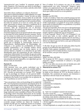 11N° 37, Año 2015
‘automotivación’ para ‘cambiar’ la respuesta propia al
dolor. Respecto a las frasecitas que decía la psicóloga y
que había que repetirse a uno mismo cada día, sobre todo
recuerdo:
‘Este dolor ahora cambiará y se reducirá. Paciencia’.
‘Hoy estaré en plenas facultades y saldré adelante con coraje’.
También nos intentó enseñar a ‘mover’ de sitio un dolor
determinado, por ejemplo, mover el dolor de un lado del
cuerpo al otro. Esto es una genialidad pero ocurre que no
hayunasolapartedelcuerpoquenoestésometidaaldolor.
En todas las sesiones no se tuvo en cuenta más que el
dolor, ignorando los demás síntomas y problemas de la
FM: discapacidades cognitivas, debilidad y cansancio
extremos, falta de recuperación con el descanso,
incomprensión del entorno, las presiones y los recelos
laborales, familiares y la soledad…
Ospuedoasegurarquenomeaportónadadevalor,aunque
lo practiqué de forma habitual durante semanas. Parece
que mi cuerpo no estaba muy de acuerdo con la tesis de
que todo mejoraría desde la mente exclusivamente”.
“La verdad es que me sentí engañado y tremendamente
decepcionado, aunque no podía dejar de ir si no
quería que el Hospital X, queestrenaba entonces su
Departamento Multidisciplinar de Fibromialgia, me
rechazara y me quedara sin posibilidades de futuros
posibles tratamientos y sin respaldo médico oficial,
además del numerito que me podía esperar en mi
entorno laboral y familiar si se enteraban de que había
abandonado parte del tratamiento de esta ‘misteriosa–
sospechosa’ enfermedad. Por no hablar de que aún estaba
pasando periódicamente por las Juntas de Evaluación de
la ICT y cobrando la baja. Negarme a seguir asistiendo a
esta tomadura de pelo supondría, con seguridad, que me
dieran el alta de inmediato”.
Paciente H
Mujer con SFC/EM:
(Esta paciente tuvo una sesión individual con la
psicóloga que impartía la TCC en la sanidad pública,
a la cual le había derivado el médico especialista en
SFC. Decidió no participar en el grupo TCC “porque
lo que la psicóloga me ofreció, no me parecía fiable”.
Acudió a un psicólogo privado con el que la experiencia
terapéutica fue buena y nos escribió con su opinión de
que “el problema no son las TCC”).
“Tuve una primera visita con la psicóloga de la unidad del
SFC. Tuvo la prepotencia de decirme que después de las 10
sesiones, seguramente podría volver a trabajar. Me parece
que decir eso es jugar con las ilusiones de las personas
enfermas y darles falsas expectativas. Por lo que recuerdo,
me dijo que seguramente, al principio empeoraría pero
luego mejoraría, como si predijera el futuro. Por otro lado,
la psicóloga estuvo buscando alteraciones de las tiroides
para corroborar que eso también era típico y era producido
por el estrés, si no recuerdo mal.
Ah, y fue buscando sucesos traumáticos que me hubieran
ocurrido porque también era ‘típico de vosotras’. Y
también me dijo que me ‘implicaba mucho en el trabajo’.
No sé cuál es el pecado en trabajar y querer hacer
bien el trabajo. Es la primera vez que se me califica
negativamente por tener formación. Tampoco quise
montar una argumentación con ella, porque cuando le
contestaba algo con lo que ella no estaba de acuerdo, me
decía que notaba mucha ira en mis palabras”.
Paciente I
Hombre con SFC/EM:
“Le dije a la médica: ‘Estoy muy contento porque me han
hecho una prueba de esfuerzo en la Facultad de Medicina
y el resultado muestra una gran afectación producida por
el SFC (equivalente a un grado IV en la escala cardiaca),
podré pasar el tribunal médico sin problemas, no podrán
decir que me lo invento’.
Aloquemerespondió:‘Notecreas,lesvaadarigualporque
no hay dinero y por ello te van a denegar la incapacidad.
Sí te servirá en el juicio. Lo que debes hacer es retomar la
terapia cognitivo conductual, que eso da puntos’.
A lo que respondí: ‘Hacía la TCC en el Hospital X, no
servía para nada, es más: acababa agotado con los
desplazamientos, me hacían esperar más de una hora, y
no fui yo quien la abandonó: el psicólogo no se presentó la
última vez, dijeron que me fuera a casa, que me llamarían
y no me han llamado’.
Y ella dijo: ‘Sé que no sirve de nada pero debes hacerlo
porque en el tribunal le dan importancia’”.
También hubo quienes mandaron correos electrónicos
diciendo que la TCC le había ido bien, no por el contenido
de las sesiones, sino por otros aspectos:
Paciente J
Mujer con FM y SFC/EM:
“En el grupo de TCC conocí a mujeres en mi misma
situación y hemos mantenido el contacto y me gusta
hablar con ellas”.
“La TCC me daba una excusa ante mi familia para salir
una vez a la semana a algo que era sólo mío”.
Material de las sesiones TCC
Hemos recibido grandes cantidades de material que se
ha dado en las sesiones de TCC en diversos centros y
hospitales. Por cuestiones de espacio, nos limitamos a
reproducir sólo dos hojas de este material:
A.- “Registro de Pensamientos Inadaptados (hoja con
cinco columnas):
1. Situación;
2. Pensamiento inadaptado;
3. Emoción;
4. Pensamiento adaptado;
5. Emoción”.
B.- “SOY TU CUERPO Y ESTOY EN HUELGA:
Yo como cuerpo de ________, expongo que:
• Durante años me has obligado a interminables jornadas
de trabajo, tanto dentro como fuera de casa.
• Has antepuesto las necesidades de los demás a las mías,
tu propio cuerpo.
• Te has negado a ofrecerme el descanso que tantas veces
te he rogado.
• Te has empeñado en cumplir con todo y todos y tenerlo
 