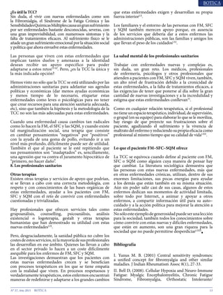 13N° 37, Año 2015
¿Es útil la TCC?
Sin duda, el vivir con nuevas enfermedades como son
la Fibromialgia, el Síndrome de la Fatiga Crónica y las
SensibilidadesQuímicasMúltiplescausaungransufrimiento
por ser enfermedades bastante desconocidas, severas, con
una gran imprevisibilidad, con numerosos síntomas y la
falta de tratamientos eficaces. Al sufrimiento físico se le
añade un gran sufrimiento emocional por la situación social
y política que ahora envuelve estas enfermedades.
Las personas que viven con estas enfermedades que
implican tantos duelos y amenazas a la identidad
desean recibir un apoyo específico para poder
adaptarse a estos retosLVIII
. Pero, ¿es la TCC la única y
la más indicada opción?
Hemos visto no sólo que la TCC se está utilizando por las
administraciones sanitarias para adelantar sus agendas
políticas y económicas (dar menos ayudas económicas
y menos tiempo de lo necesario, etiquetar estas
enfermedades como leves o psicológicas para no tener
que crear recursos para una atención sanitaria adecuada,
etc), sino que también la hipótesis y la metodología de la
TCC no son las más adecuadas para estas enfermedades.
Cuando una enfermedad causa cambios tan radicales
como lo hacen la FM, el SFC y las SQM, y cuando existe
tal marginalización social, una terapia que consiste
en cambiar pensamientos “negativos” por “positivos”
con la ayuda de una goma de pollo, evitando ir a un
nivel más profundo, difícilmente puede ser de utilidad.
También el que al paciente se le esté repitiendo que
sus pensamientos son “inadaptados” es, sencillamente,
una agresión que va contra el juramento hipocrático de
“primero, no hacer daño”.
8. Los profesionales sanitarios
Otras terapias
Existen otras terapias y servicios de apoyo que podrían,
si se llevan a cabo con una correcta metodología, con
respeto y con conocimientos de las bases orgánicas de
estas enfermedades, ayudar a los pacientes con FM,
SFC y SQM con el reto de convivir con enfermedades
cuestionadas y trivializadas.
Hay profesionales que ofrecen servicios tales como
grupoanálisis, counselling, psicoanálisis, análisis
existencial o logoterapia, gestalt y otras terapias
humanistas que han demostrado su utilidad con estas
nuevas enfermedadesLIX
.
Pero, desgraciadamente, la sanidad pública no cubre los
costesdeestosservicios,nilamayoríadesusprofesionales
las desarrollan en ese ámbito. Quienes las llevan a cabo
en el sector privado lo hacen a un coste difícilmente
asequible para los enfermos de FM, SFC y SQM.
Las investigaciones demuestran que los pacientes con
estas nuevas enfermedades crecen y se benefician
con procesos terapéuticos en los que se tiene empatía
con la realidad que viven. En procesos respetuosos y
verdaderamente terapéuticos, estos enfermos encuentran
maneras de redefinirse y adaptarse a los grandes cambios
que estas enfermedades exigen y desarrollan su propia
fuerza interiorLX
.
Los familiares y el entorno de las personas con FM, SFC
y SQM también merecen apoyo porque, en ausencia
de los servicios que debería dar a estos enfermos las
administraciones públicas, son las familias y amigos los
que llevan el peso de los cuidadosLXI
.
La salud mental de los profesionales sanitarios
Trabajar con enfermedades nuevas y complejas es,
sin duda, un gran reto. Los médicos, profesionales
de enfermería, psicólogos y otros profesionales que
atienden a pacientes con FM, SFC y SQM viven, también,
un alto nivel de frustración debido a la cronicidad de
estas enfermedades, a la falta de tratamientos eficaces, a
las exigencias de tener que ponerse al día sobre la gran
cantidad de nuevas investigaciones y a la incredulidad y
estigma que estas enfermedades conllevan35
.
Como en cualquier relación terapéutica, si el profesional
no tiene un espacio terapéutico, individual, de supervisión,
o grupal (en su equipo) para elaborar lo que se le moviliza,
hay riesgo de que proyecte sus frustraciones sobre el
paciente, agudizando el sufrimiento y la vivencia de
maltrato del enfermo y reduciendo su propia eficacia como
profesional al mismo tiempo que su calidad de vidaLXII
.
Lo que el paciente FM–SFC–SQM ofrece
La TCC se equivoca cuando define al paciente con FM,
SFC o SQM como alguien cuya manera de pensar hay
que cambiar. La literatura sociológica demuestra que
las personas con estas nuevas enfermedades, más que
en otras enfermedades crónicas, utilizan, dentro de sus
enormes limitaciones, sus pocas energías para ayudar
a los demás que están también en su misma situación.
Aún sin poder salir casi de sus casas, algunos de estos
enfermos dedican sus momentos de actividad limitada,
sobre todo por Internet, a animar y apoyar a otros
enfermos, a compartir información útil para su auto–
cuidado y a la acción política para mejorar la atención a
estas enfermedades.
Nosóloesteejemplodegenerosidadpuedeserunalección
para la sociedad, también todos los conocimientos sobre
cómo convivir con estas nuevas y difíciles enfermedades,
que están en aumento, son una gran riqueza para la
sociedad que no puede permitirse desperdiciarLXIII
■
Bibliografía
I. Yunus M. B. (2001) Central sensitivity syndromes:
a unified concept for fibromyalgia and other similar
maladies. J Indian Rheumatism Assoc 8(1), 27-33.
II. Bell D, (2008). Cellular Hypoxia and Neuro-Immune
Fatigue: Myalgic Encephalomyelitis, Chronic Fatigue
Síndrome, Fibromyalgia, Orthostatic Intolerante/
 