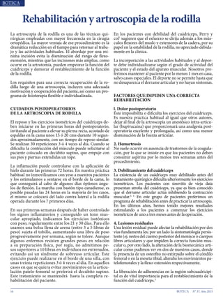 16 N° 37, Año 2015
Rehabilitación y artroscopia de la rodilla
La artroscopia de la rodilla es una de las técnicas qui-
rúrgicas empleadas con mayor frecuencia en la cirugía
ortopédica. La mayor ventaja de ese procedimiento es la
dramática reducción en el tiempo para retornar al traba-
jo y las actividades habituales. El abordaje por una mí-
nima incisión evita la disminución del rango de flexo-
exensión, mientras que las incisiones más amplias, como
ocurre en la artrotomía, pueden empeorar la función del
cuádriceps y demorar el restablecimiento de la función
de la rodilla.
Los requisitos para una correcta recuperación de la ro-
dilla luego de una artroscopia, incluyen una adecuada
motivación y cooperación del paciente, así como un pro-
grama de fisioterapia flexible e individualizada.
CUIDADOS POSTOPERATORIOS
DE LA ARTROSCOPIA DE RODILLA
El reposo y los ejercicios isométricos del cuádriceps de-
ben iniciarse en las primeras horas del postoperatorio,
invitando al paciente a elevar su pierna recta, acostado de
espaldas en la cama unos 15 ó 20 cms durante 10 segun-
dos aproximadamente, con un tiempo de reposo similar.
Se realizan 30 repeticiones 3 ó 4 veces al día. Cuando se
dificulta la contracción del músculo puede solicitarse al
paciente colocado en decúbito supino, que empuje con
sus pies y piernas extendidas un tope.
La inflamación puede controlarse con la aplicación de
hielo durante las primeras 72 horas. En nuestra práctica
habitual no inmovilizamos con yeso a nuestros pacientes
y los estimulamos a sentarse en el borde de la cama, lo
que conseguirá al cabo de algunos días óptimos ángu-
los de flexión. La marcha con bastón tipo canadiense, es
posible pasadas las 24 horas en la mayoría de los casos,
el mismo se colocará del lado contra lateral a la rodilla
operada durante los 7 primeros días.
En sus primeras semanas después de haber controlado
los signos inflamatorios y conseguido un tono mus-
cular apropiado, indicamos los ejercicios isotónicos
con peso, regularmente entre los 21 y 30 días. Para ello
usamos una bolsa llena de arena (entre 3 a 5 libras de
peso) sujeta el tobillo, aumentando una libra de peso
progresivamente por semana, según se tolere. Aunque
algunos enfermos resisten grandes pesos en relación
a su preparación física, por regla, no admitimos pe-
sos superiores a 10 libras en individuos no entrenados,
evitando así un síndrome de sobreuso articular. Este
ejercicio puede realizarse en el borde de una silla, con
unas treinta repeticiones 3 ó 4 veces al día. En aquellos
casos en que se quiera evitar movimientos en la articu-
lación patelo-femoral se preferirá el decúbito supino.
Este tratamiento se mantendrá hasta la completa re-
habilitación del paciente.
En los pacientes con debilidad del cuádriceps, Perry y
col1
sugieren que el esfuerzo se dirija además a los mús-
culos flexores del muslo y extensores de la cadera, por su
papel en la estabilidad de la rodilla, no apreciado debida-
mente en la clínica.
La incorporación a las actividades habituales y al depor-
te debe individualizarse según el grado de actividad del
paciente y el estado del aparato muscular. Nosotros pre-
ferimos mantener al paciente por lo menos 1 mes en casa,
salvo casos especiales. El deporte no se permite hasta que
no desaparezca el derrame articular y no hayan síntomas.
FACTORES QUE IMPIDEN UNA CORRECTA
REHABILITACIÓN
l. Dolor postoperatorio
Éste imposibilita o dificulta los ejercicios del cuádriceps.
Es nuestra práctica habitual al igual que otros autores,
dejar al final de la artroscopia un anestésico intra-articu-
lar (bupivacaína) que proporcionará una analgesia post-
operatoria excelente y prolongada, así como una menor
disminución de la fuerza articular.
2. Hemartrosis
No suele ocurrir en ausencia de trastornos de la coagula-
ción, por lo que se insiste en que los pacientes no deben
consumir aspirina por lo menos tres semanas antes del
procedimiento.
3. Debilitamiento del cuádriceps
La existencia de un cuádriceps muy debilitado antes del
tratamiento quirúrgico dificulta ulteriormente los ejercicios
isométricos. Los pacientes con sinovitis de vieja data
presentan atrofia del cuádriceps, ya que es bien conocido
que el derrame articular actúa inhibiendo la contracción
muscular.3, 4
En este grupo de pacientes preferimos un
programa de rehabilitación antes de practicar la artroscopia.
En los últimos años, hemos tenido mejores resultados
estimulando a los pacientes a comenzar los ejercicios
isométricos de uno a tres meses antes de la operación.
4. Lesiones residuales
Una lesión residual puede afectar la rehabilitación por dos
vías fundamenta les; por un lado la sintomatología persis-
tente (ej. restos del cuerno posterior del menisco o cuerpos
libres articulares y que impiden la correcta función mus-
cular o, por otro lado, la alteración de la biomecánica arti-
cular como pudimos ver en dos de nuestros casos, donde
la presencia de un osteofito no extirpado sobre el cóndilo
femoral o en la meseta tibial, alteraba los movimientos pa-
telofemorales y la flexo-extensión respectivamente.
La liberación de adherencias en la región subcuadricipi-
tal es de vital importancia para el restablecimiento de la
función del cuádriceps.5
 