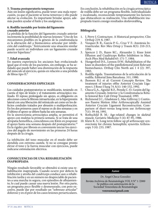 17N° 37, Año 2015
5. Trauma postoperatorio temprano
Aún sin lesión significativa, puede tener una mala reper-
cusión, ya que el paciente se torna temeroso y ello puede
afectar su evolución. Es importante brindar apoyo, ade-
más pueden ayudar el hielo y los analgésicos.
6. Rodilla inestable por lesión del ligamento
cruzado anterior
La pérdida de la función del ligamento cruzado anterior
incrementa la posibilidad de nuevas lesiones.6
Uno de los
mecanismos posibles en la génesis de la condromalacia
es la alteración del a biomecánica articular por inhibi-
ción del cuádriceps.7
Teóricamente una situación similar
puede ocurrir en individuos con un ligamento cruzado
anterior hiperlaxo.8
7. Edad avanzada
En nuestra experiencia los ancianos han evolucionado
igual que el resto de los pacientes, sin embargo, se ha se-
ñalado que puede haber una disminución de la respuesta
del músculo al ejercicio, quizás en relación a una pérdida
de fibras tipo II.9
CONSIDERACIONES ESPECIALES
Los cuidados postoperatorios se modificarán, teniendo en
cuenta el tipo de lesión y el tratamiento artroscópico rea-
lizado. El reposo prolongado sin apoyo, es obligatorio en
afecciones como la fibrosis intraarticular, en la hiperpresión
lateral con una liberación del retináculo así como en los de-
fectos condrales tratados por abrasión o multiperforación.
En los dos primeros casos el reposo es de dos semanas y en
el último el apoyo se difiere hasta las seis semanas.
En la sinovectomía artroscópica amplia, se permitirá el
apoyo con muletas la primera semana. Si se trata de una
atropatía hemofílica, coincidimos con Klein en posponer
el apoyo hasta una semana después del postoperatorio.10
En la rigidez por fibrosis es conveniente iniciar los ejerci-
cios del ángulo de movimiento en las primeras 24 horas
después de la cirugía.
La inhibición del tono muscular en el muslo debe ser
atendida con extrema cautela. Si no se consigue pronto
elevar el tono y la fuerza muscular con ejercicios, puede
indicarse estimulación eléctrica.
CONSECUENCIAS DE UNA REHABILITACIÓN
INAPROPIADA
Ningún resultado favorable se obtendrá si existe una re-
habilitación inapropiada. Cuando ocurre por defecto la
inhibición y atrofia del cuádriceps conduce aun a rehabi-
litación tardía y en un número no despreciable de pacien-
tes a una marcha in segura, con episodios de aflojamien-
to, lo cual puede causar una nueva lesión. Por otra parte,
un programa poco flexible y desmesurado, con peso ex-
cesivo, puede dar por resultado un “sobreuso articular”
doloroso y en el peor de los casos lesiones periarticulares.
En conclusión, la rehabilitación en la cirugía artroscópica
de rodilla debe ser un programa flexible, individualizado
y escalonado, reconociendo tempranamente los factores
que obstaculicen su realización. Una rehabilitación ina-
propiada traerá consigo resultados desfavorables■
Bibliografía
1.	 L Perry J. Contracture. A Historical perspective. Clin
Orthop 219: 8, 1987.
2.	 Vazquez B. R., García P. G., Cruz V F.: Anestesia In-
traarticular. Rev Mex Ortop y Traum 8(5): 210-213,
1994.
3.	 Spencer J. D., Rayes KC., Alexander J.: Knee Joint
Effusion and Cuadriceps Reflex Inhibition in Man.
Arch Phys Med Rehabil 65: 171-7, 1984.
4.	 Hungerford D.S., Lennox D.W.: Rehabilitation of the
knee in disorders of the patellofemoral joint Relevant
biomechanics. Orthop Clin North am 1 4 (2): 397,
1983.
5.	 Rodilla rígida. Traumatismos de la articulación de la
rodilla. Editorial Jims Barcelona. 311, 1980.
6.	 Jhonson R.J. et al: Current Concepts Review. The
treatment of injuries ofthe Anterior Cruciate Liga-
men t. J Bone J Surg 74 A(1): 140-152, 1992.
7.	 Checa G.A., AguiJar R.F., Pereda C. O.: Lesión del lig-
amento Cruzado Anterior y la Condromalacia Rótu-
lo femoral Rev Cub Ortop Traumatol, 1995
8.	 Richmond J.C., Gladstone J., Mac Gillivray J. Contin-
uos Passive Motion After Arthroscopically Assisted
Anterior Cruciate Ligament Reconstruction. Com-
parison of short-versus long-term use Arthroscopy
7(1): 39-44, 1991.
9.	 Rothschild B. M.: Age-related changes in skeletal
muscle. Geriatric Medicine 5 (4): 87-95, 1986.
10.	Klein K. S.: Long term follow-up pf arthroscopy syn-
ovectomy for chronic hemophilic synovitis Arthros-
copy 3 (4): 233, 1987.
Dr. Ángel Checa González
Revista Archivos de Reumatología VOL 9 N° 1 /2000
Se publica con autorización de la
Sociedad Venezolana de Reumatología
venreuma@gmail.com
Autor
 