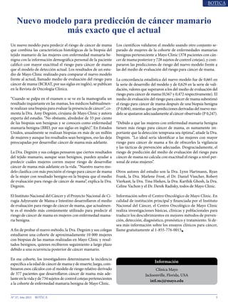 3N° 37, Año 2015
Un nuevo modelo para predecir el riesgo de cáncer de mama
que combina las características histológicas de la biopsia del
tejido mamario de las mujeres con enfermedad mamaria be-
nigna con la información demográfica personal de la paciente
calificó con mayor exactitud el riesgo para cáncer de mama
que el modelo de detección actual. Los resultados de un estu-
dio de Mayo Clinic realizado para comparar el nuevo modelo
frente al actual, llamado medio de evaluación del riesgo para
cáncer de mama (BCRAT, por sus siglas en inglés), se publican
en la Revista de Oncología Clínica.
“Cuando se palpa en el examen o se ve en la mamografía un
resultado inquietante en las mamas, los médicos habitualmen-
te realizan una biopsia para evaluar la presencia de cáncer”, co-
menta la Dra. Amy Degnim, cirujana de Mayo Clinic y autora
experta del estudio. “No obstante, alrededor de 33 por ciento
de las biopsias son benignas y se conocen como enfermedad
mamaria benigna (BBD, por sus siglas en inglés)”. En Estados
Unidos, anualmente se realizan biopsias en más de un millón
de mujeres y aunque los resultados sean benignos, eso las deja
preocupadas por desarrollar cáncer de mama más adelante.
La Dra. Degnim y sus colegas pensaron que ciertos resultados
del tejido mamario, aunque sean benignos, pueden ayudar a
predecir cuáles mujeres corren mayor riesgo de desarrollar
cáncer de mama más adelante en la vida. “Nuestro nuevo mo-
delo clasifica con más precisión el riesgo para cáncer de mama
de la mujer con resultado benigno en la biopsia que el medio
de evaluación para riesgo de cáncer de mama”, explica la Dra.
Degnim.
El Instituto Nacional del Cáncer y el Proyecto Nacional de Ci-
rugía Adyuvante de Mama e Intestino desarrollaron el medio
de evaluación para riesgo de cáncer de mama, que actualmen-
te es el modelo más comúnmente utilizado para predecir el
riesgo de cáncer de mama en mujeres con enfermedad mama-
ria benigna.
A fin de probar el nuevo método, la Dra. Degnim y sus colegas
estudiaron una cohorte de aproximadamente 10 000 mujeres
con biopsias de las mamas realizadas en Mayo Clinic y resul-
tados benignos, quienes recibieron seguimiento a largo plazo
debido a una ocurrencia posterior de cáncer mamario.
En esa cohorte, los investigadores determinaron la incidencia
específica a la edad de cáncer de mama y de muerte; luego, com-
binaron esos cálculos con el modelo de riesgo relativo derivado
de 377 pacientes que desarrollaron cáncer de mama más ade-
lante en la vida y de 734 sujetos de control cotejas pertenecientes
a la cohorte de enfermedad mamaria benigna de Mayo Clinic.
Los científicos validaron el modelo usando otro conjunto se-
parado de mujeres de la cohorte de enfermedades mamarias
benignas perteneciente a Mayo Clinic (378 pacientes con cán-
cer de mama posterior y 728 sujetos de control cotejas), y com-
pararon las predicciones de riesgo del nuevo modelo frente a
las del medio de evaluación del riesgo para cáncer de mama.
La concordancia estadística del nuevo modelo fue de 0,665 en
la serie de desarrollo del modelo y de 0,629 en la serie de vali-
dación, valores que superaron a los del medio de evaluación del
riesgo para cáncer de mama (0,567 y 0,472 respectivamente). El
medio de evaluación del riesgo para cáncer de mama subestimó
el riesgo para cáncer de mama después de una biopsia benigna
(P 0,004), mientas que las predicciones derivadas del nuevo mo-
delo se ajustaron adecuadamente al cáncer observado (P 0,247).
“Debido a que las mujeres con enfermedad mamaria benigna
tienen más riesgo para cáncer de mama, es sumamente im-
portante que la detección temprana sea óptima”, añade la Dra.
Degnim. “Lo ideal sería identificar a las mujeres con mayor
riesgo para cáncer de mama a fin de ofrecerles la vigilancia
y las tácticas de prevención adecuadas. Desgraciadamente, el
riesgo de predicción del medio de evaluación del riesgo para
cáncer de mama no calcula con exactitud el riesgo a nivel per-
sonal de estas mujeres”.
Otros autores del estudio son la Dra. Lynn Hartmann, Ryan
Frank, la Dra. Marlene Frost, el Dr. Daniel Visscher, Robert
Vierkant, la Dra. Tina Hieken, la Dra. Karthik Ghosh, la Dra.
Celine Vachon y el Dr. Derek Radisky, todos de Mayo Clinic.
Información sobre el Centro Oncológico de Mayo Clinic. En
calidad de institución principal y financiada por el Instituto
Nacional del Cáncer, el Centro Oncológico de Mayo Clinic
realiza investigaciones básicas, clínicas y poblacionales para
traducir los descubrimientos en mejores métodos de preven-
ción, detección, diagnóstico, pronóstico y tratamiento. Si de-
sea más información sobre los ensayos clínicos para cáncer,
llame gratuitamente al 1-855-776-0015■
Nuevo modelo para predicción de cáncer mamario
más exacto que el actual
Información
Clínica Mayo
Jacksonville, Florida, USA
intl.mcj@mayo.edu
 