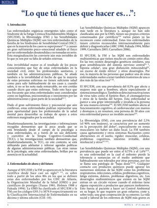 4 N° 37, Año 2015
1. Introducción
Las enfermedades orgánicas emergentes tales como el
Síndrome de la Fatiga Crónica/Encefalomielitis Miálgica
(SFC/EM), la fibromialgia (FM) y las Sensibilidades
Químicas Múltiples (SQM) son tres enfermedades de la
familia de los Síndromes de Sensibilidad Central (SSC)I
,
que en la mayoría de los casos se superponenII, III
y causan
un gran sufrimiento psico–emocional añadido al físico
porserenfermedadesdesatendidasynotomadasenserio.
Esta marginalización las convierte aún más invisibles de
lo que ya son por su falta de señales externas.
Esta invisibilidad mayor es el resultado de los pocos
conocimientos que hay de estas enfermedades en la
sociedad civil, entre los profesionales sanitarios, y
también en las administraciones públicas. Se añade
también a la invisibilidad el hecho de que la mayoría
de estas personas enfermas no tienen suficiente salud
como para salir habitualmente de sus casas y, cuando
salen, si no se les nota nada remarcable, no son creídas
cuando dicen que están enfermas. Todo esto hace que
sea frecuente que estas enfermedades sean consideradas
como no legítimas, psicosomáticas o inexistentes por las
administraciones y gran parte de la sociedadIV, V
.
Dado el gran sufrimiento físico y psicosocial que aún
conllevan, estas enfermedades podrían representar una
gran oportunidad para los profesionales de la salud
mental para desarrollar su trabajo de apoyo a estos
enfermos marginados por la sociedad.
Desafortunadamente, las investigaciones e informaciones
recogidas demuestran que la poca ayuda que se
está brindando desde el campo de la psicología a
estas enfermedades, es a través de un uso deficiente
y coercitivo de la Terapia Cognitivo–Conductual
(TCC), y las investigaciones también demuestran que,
desafortunadamente, la TCC, en este contexto, se está
utilizando para adelantar y reforzar agendas políticas
de algunas administraciones públicas. Las otras ramas
de la psicología, ante estas enfermedades, brillan por su
ausencia en la actualidad.
2. Enfermedades de ahora y del futuro
Aunque el SFC/EM y la FM ya aparecen en la literatura
científica desde hace casi un sigloVI, VII
, es sobre
todo a partir de los años 80s en los que se definen
estas dos enfermedades por los CDC de Atlanta,
la Organización Mundial de la Salud (OMS) y por
científicos de prestigio (Yunus 1981, Holmes 1988 y
Fukuda 1994). La OMS ha clasificado el SFC/EM y la
FM con los códigos G93.3 y M79.9 respectivamente en
la Clasificación Internacional de Enfermedades en su
décima y última edición (CIE–10).
Las Sensibilidades Químicas Múltiples (SQM) aparecen
más tarde en la literatura y, aunque no han sido
clasificadas aún por la OMS, tienen sus propios criterios
consensuados por científicosVIII
varios países ya las
reconocen como enfermedad. Estas tres enfermedades
tienen criterios reconocidos internacionalmente para
definir y diagnosticarlas (ARC 1990, Fukuda 1994, Miller
1999, Carruthers 2003, Carruthers 2006).
El SFC/EM, la FM y las SQM son enfermedades
multisistémicas que tienen mucho en común entre ellas.
En las tres existen desarreglos genéticos similares, una
gran sensibilización del sistema nervioso centralIX, X
,
hipoxia celular2
, una gran disfunción mitocondrialXI
,
un exceso de óxido nítrico3
y otros desarreglos. Por
eso, la mayoría de las personas que padece una de estas
enfermedades suelen a tener también trastornos de una o
dos más de las otras tres9, XII
.
El SFC/EM, con una prevalencia del 0,5% que afecta a
mujeres más que a hombres, afecta especialmente al
sistemainmunológico.Tambiénsedetectanreactivaciones
de virus tales como el Epstein–Barr, el citomegalovirus
y otros de la familia del herpes. Esta enfermedad se
parece a una gripe interminable e invalida a la persona
de una manera extremaXIII
. El SFC/EM también afecta al
funcionamiento cognitivo, al cardiovascular con mareos
y desmayos y, en resumen, una persona de 30 años con
esta enfermedad parece un inválido ancianoXIV
.
La fibromialgia (FM), con una prevalencia del 2,5%
(el 90% son mujeres), se caracteriza por un aumento
en la percepción del dolor9
, especialmente en zonas
musculares sin haber un daño local. La FM también
causa agotamiento y otros síntomas fluctuantes como
alteraciones en el sueño, rigidez muscular, cefaleas,
problemas cognitivos, intestino irritable, dolor
miofascial y otrosXV, XVI
.
Las Sensibilidades Químicas Múltiples (SQM), con una
prevalencia que puede ser entre el 0,75% y el 1,6%XVII
,
es una enfermedad en la cual el enfermo pierde la
tolerancia a sustancias en el medio ambiente que
habitualmente son tolerados por otras personas, por eso
se llama una patología de “bajas dosis”XVIII
. Cualquier
contacto con productos químicos puede agravar los
numerosos síntomas de las SQM como los problemas
respiratorios, infecciones, cefaleas, problemas cognitivos,
fatiga extrema, dolores, problemas digestivos, etc. Los
desarreglos multisistémicos que existen en las SQM
entran en un círculo vicioso cuando el enfermo tiene
alguna exposición a productos que parecen inofensivos.
Esto fuerza al paciente a hacer un Control Ambiental
en su hogar, lo que requiere un gran esfuerzo, coste y,
sobre todo, una gran cooperación de su entorno. La vida
social y laboral de los enfermos de SQM más graves es
“Lo que tú tienes que hacer es…”:
 