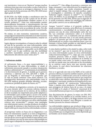 5N° 37, Año 2015
casi inexistente y viven en un “destierro” porque muchos
enfermos tiene que estar encerrados, ya que si salen de su
espacio libre de tóxicos se arriesgan a empeorar. Se cree
que la mayoría de las personas con FM y SFC/EM tienen
algún grado de SQM.
El SFC/EM y las SQM, tienden a manifestarse entre los
20 y 30 años de edad y la FM a partir de los 40 años.
Aunque las tres enfermedades también existen en su
versión pediátricaXIX
. Estas tres enfermedades pueden
desencadenarse lentamente o repentinamente con una
exposición vírica o tóxica en el medio ambiente o con un
trauma físico como sería un accidente de coche. Por ello
se puede pensar que su prevalencia pueda ir aumentando.
No existen, en estos momentos, tratamientos curativos,
aunquealgunostratamientossintomáticosenintervenciones
preventivas pueden frenar el empeoramiento y mejorar un
poco la calidad de vida.
Según algunos investigadores, el impacto sobre la calidad
de vida de las personas con estas enfermedades, sobre
todo en sus versiones más severas, es extremo, peor que
en la Esclerosis Múltiple y comparable con la última fase
del SidaXX
, por lo que conllevan una alta morbilidad
y también mortalidad, porque adelanta la edad de
fallecimiento del enfermo unos veinte añosXXI
.
3. Sufrimiento añadido
Al sufrimiento físico, a la gran imprevisibilidad y a
las fluctuaciones de estas enfermedades, se añade el
sufrimiento psicosocial causado si acontece desatención
médicayadministrativaXXII
,elaislamiento,lainvisibilidad
y la discriminación de género. A medida que la persona
comienza a enfermar con FM, SFC/EM o SQM, ve
que su biografía se interrumpeXXIII
al comprobar que
su vida no puede continuar como hasta entonces. Las
investigaciones demuestran que enfermedades como el
SFC/EM implican grandes pérdidas laborales, sociales,
económicas, pérdida de planes de futuro, etcXXIV
.
Al no obtener un diagnóstico correcto, en la mayoría de
los casos durante años22
, la persona enferma tampoco
recibe el reconocimiento de su entorno, de los médicos
ni de la sociedad, tan importante para poder adaptarse a
la enfermedad y para recibir apoyo y acceso a las ayudas
necesarias. Las investigaciones sobre las personas con el
SFC/EM, la FM y las SQM demuestran que su experiencia
es diferente a la de los enfermos con otras enfermedades
crónicas más reconocidasXXV
, porque estas patologías
son relativamente nuevas y porque producen un abanico
más grande de síntomas y una trayectoria más variable e
imprevisiblequelamayoríadelasenfermedadescrónicas.
Al peregrinaje médico en busca de un diagnóstico o en
busca de tratamientos cuando ya se tiene el diagnóstico,
casi siempre se añade el peregrinaje jurídico porque en
muchosdeloscasosenquelosmédicosespecialistascreen
que el enfermo con una de estas nuevas enfermedades no
puede seguir trabajando, los inspectores médicos afirman
lo contrarioXXVI
. Esto obliga al paciente a comenzar una
larga, estresante y cara trayectoria por los juzgados para
intentar conseguir una ayuda económica cuando su
salud le impide trabajar. Este recorrido jurídico, según
la investigadora y catedrática de derecho canadiense
Katherine Lippel, empeora la saludXXVII
. La socióloga
sueca, Pia Bülow, en su investigación sobre la situación
de las personas con SFC/EM, afirma que la negación de
la ayuda económica sabotea las estrategias del enfermo
para poder convivir con su enfermedadXXVIII
.
Aunque “convivir”, incluso si el paciente recibiera la
ayuda económica necesaria, sería difícil por el constante
cuestionamiento e incredulidad de su entorno que la
persona con una de estas enfermedades sufre día tras
día. Los constantes comentarios sobre si el enfermo
tiene “buena cara” o no, si realmente está tan enfermo,
si no podría esforzarse más, si no está siendo perezoso,
golpean a la persona que está en duelo por haber sido
traicionada por su cuerpo a una edad tan joven, y por ver
limitada o incluso haber perdido su vida laboral, social,
económica y familiar que había construido.
A estos duelos también se les añade la culpa, sobre todo
en las mujeres28
, que son la mayoría de las personas
con estas enfermedades (como en otras enfermedades
endocrinoinmunológicasXXIX
), culpa que una sociedad
machista proyecta sobre la mujer enferma. La que
tradicionalmente ha sido la cuidadora de la familia ya
no puede cuidar como antes. La madre y esposa ahora
no sólo no puede estar tan enfocada en las necesidades
de su entorno como hacía sino que necesita ayuda
ella misma, lo cual altera fuertemente las relaciones
familiares y sociales.
Esto se ve agravado aún más en las SQM, en las cuales la
persona enferma, la mayoría también mujeres, precisa de
la comprensión y colaboración activa de su entorno para
no estar expuesta a más productos tóxicos que empeoran
su salud tales como colonias, aftershaves, ropa lavada con
detergente y suavizante, productos de limpieza de la casa,
pesticidas, material de construcción, hidrocarburos,
tintas y muchos otros productos. Al aislamiento físico
para protegerse de tóxicos fuera de su casa, a la mujer
con el SQM se le añade el “destierro” emocional de la
comunidad humana porque no es comprendida ni creída.
Esta discriminación de género, la mujer con FM, SFC/
EM o SQM, la vive también en la consulta médica, en la
que los síntomas de dolor y de fatiga extrema son vistos
como “cuentos de mujeres”, muy diferente a cuando un
hombre presenta los mismos síntomas28
.
Las enfermedades orgánicas que producen fatiga son las
más cuestionadas y deslegitimizadas por los profesionales
sanitariosXXX
. Si además el paciente con fatiga es mujer, es
más probable que sea diagnosticada como deprimida que
un hombre con el mismo síntoma.
 