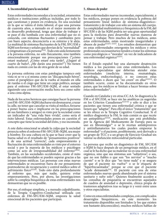 6 N° 37, Año 2015
4. Incomodidad para la sociedad
Estas enfermedades incomodan a la sociedad, estamentos
médicos e instituciones públicas incluidas, por todo lo
que cuestionan y ponen en evidencia. En una sociedad
en la que se valora el éxito laboral, el que una persona
de cuarenta años, a menudo en el mejor momento de
su desarrollo profesional, tenga que dejar de trabajar y
se pase el día tumbada con una enfermedad que no es
conocida, con síntomas fluctuantes y cambiantes pero
con buen aspecto, desconcierta a su entorno y le aleja.
La multitud de síntomas fluctuantes de la FM, SFC/EM y
SQM son formas y señales que desvían de la “normalidad”
y estigmatizan a la personaXXXI
. Todo esto aísla lentamente
a la persona enferma, no sólo físicamente, sino también
emocionalmente porque sus preocupaciones (“¿cómo
estaré mañana?, ¿Cómo estaré esta tarde?, ¿Llegaré al
cuarto de baño?, ¿Me darán una pensión?”) No tienen
nada en común con las de otra gente de su edad.
La persona enferma con estas patologías tampoco está
vista ni se ve a sí misma como un “discapacitado héroe”,
como el parapléjico que da la vuelta al mundo en silla
de ruedas o el ciego que tiene un cargo político, aunque
para el enfermo FM–SFC/EM–SQM, el estar sentado
siguiendo una conversación media hora sea como subir
a una cima alpina.
Nada de los actos heroicos que consigue hacer la persona
conFM–SFC/EM–SQM(ducharsesindesmayarse,cruzar
la calle, no tener que cancelar su visita al médico, forzarse
a poner buena cara e implicarse en las preocupaciones
de sus familiares y amigos) es visto por la sociedad como
un indicador de “una vida bien vivida”, como sería el
éxito laboral. Estas enfermedades ponen en cuestión el
concepto que tiene la sociedad del éxito, y eso incomoda.
A este daño emocional se añade la culpa que la sociedad
proyecta sobre el enfermo FM–SFC/EM–SQM, sea mujer
u hombre. En una cultura en la que se hace creer que la
buena salud es el resultado de “pensamientos positivos”
y de una actitud “correcta”, cada empeoramiento y
fluctuación de estas enfermedades es visto por el entorno
social y por la mayoría de los médicos y psicólogos
como un acto de irresponsabilidad del enfermoXXXII
.
También, en las sociedades occidentales, existe el mito
de que las enfermedades se pueden superar gracias a las
intervenciones médicas. Las personas con estas nuevas
enfermedades se encuentran fuera de ese pensamiento
postmoderno de recuperación y control médico sobre el
sufrimiento físicoXXXIII
. Todo esto daña profundamente
al enfermo que, más que nadie, quisiera evitar
empeoramientos. Pero, por ahora, las investigaciones
sobre la compleja bioquímica de estas enfermedades nos
demuestran que no es posible.
Por eso, el enfoque simplista, y a menudo culpabilizante,
de la Terapia Cognitivo–Conductual utilizada con
enfermos de FM–SFC/EM–SQM, empeora la salud
emocional de los pacientes que participan.
5. Abusos de poder
Estas enfermedades nuevas incomodan, especialmente, a
los médicos, porque ponen en evidencia la pobreza del
pensamiento lineal médico de síntoma–diagnóstico–
tratamiento y de trabajar con sólo un sistema del cuerpo.
La complejidad multisistémica y bioquímica de la FM, del
SFC/EM y de las SQM podría ser una gran oportunidad
para la medicina para desarrollar nuevas maneras de
pensar y trabajar. Pero muchos de los médicos, antes
estas enfermedades, están mostrando inseguridades y
abusos de poderXXXIV, XXXV
. Los estudios demuestran que
en estas enfermedades emergentes los médicos y otros
profesionales sociosanitarios tienden a tratar los síntomas
como psicológicos o “morales” en vez de indicadores de
una enfermedad orgánicaXXXVI
.
En el Estado español hay una alarmante desatención
médica a los pacientes con estas enfermedades. Los
médicos especialistas que deberían atender estas
enfermedades (medicina interna, reumatología,
neurología, endocrinología), o no conocen estas
enfermedades o dicen que “no creen” en ellasXXXVII
. O
también ocurre, como se ha documentado en otros
países, que los médicos se limitan a hacer bromas sobre
estas enfermedades35
.
Cuando en Cataluña y en otras CC.AA. Se diagnostica la
FM o el SFC/EM, se hace sin las analíticas ya sugeridas
en los Criterios CanadiensesXXXVIII
y sólo se dice a los
pacientes que tienen una enfermedad crónica y que se
tienen que “adaptar”. Para ello el único “tratamiento” que
se les ofrece es la Terapia Cognitivo Conductual. Si el
médico diagnostica la FM, lo más común es que recete
un antiepiléticoXXXIX
, medicación que está prohibidas
por la Agencia del Medicamento de Europa para su
uso en fibromialgia35
o se le recetan antidepresivos
y antiinflamatorios los cuales pueden empeorar la
enfermedad11
y el paciente, posiblemente, será derivado a
un grupo de TCC o a un grupo de Ejercicio Gradual sin
valorar su disfunción mitocondrial particular.
La persona que recibe un diagnóstico de FM, SFC/EM
o SQM lo hace después de un peregrinaje médico, en el
cual se le ha dicho que su malestar no es una enfermedad
orgánica, sino que sus síntomas son “subjetivos”, o sea,
que no son fiables o que son “los nervios” o “mucho
cuento” o se le dice que “no tiene nada” y se asegura
de que el paciente no vuelva35
o se le etiqueta de
“hiperfrecuentador” porque se cree que el paciente
“acude demasiado”XL
. El paciente con una de estas
enfermedades nuevas queda abandonado por el sistema
sanitario y sufre solo35
. Quienes finalmente acceden a
las consultas de psiquiatría se encuentran aquejados
de cuadros de ansiedad o depresión, clínica propia de
trastornos adaptativos tras su largo ir y venir entre unos
y otros especialistas.
Comoenestasenfermedadescomplejas,concomplicados
desarreglos bioquímicos, en este momento los
tratamiento disponibles son limitados (y los que existen
son bastante desconocidos), muchos médicos hablan de
 