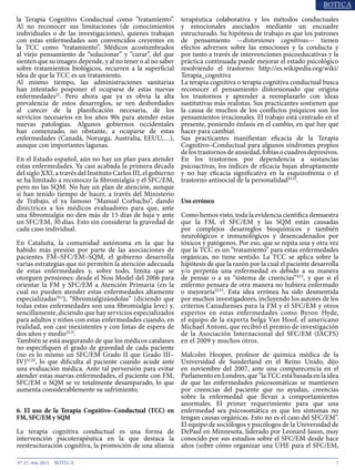 7N° 37, Año 2015
la Terapia Cognitivo Conductual como “tratamiento”.
Al no reconocer sus limitaciones (de conocimientos
individuales o de las investigaciones), quienes trabajan
con estas enfermedades son convencidos creyentes en
la TCC como “tratamiento”. Médicos acostumbrados
al viejo pensamiento de “solucionar” y “curar”, del que
sienten que su imagen depende, y al no tener o al no saber
sobre tratamientos biológicos, recurren a la superficial
idea de que la TCC es un tratamiento.
Al mismo tiempo, las administraciones sanitarias
han intentado posponer el ocuparse de estas nuevas
enfermedades22
. Pero ahora que ya es obvia la alta
prevalencia de estos desarreglos, se ven desbordados
al carecer de la planificación necesaria, de los
servicios necesarios en los años 90s para atender estas
nuevas patologías. Algunos gobiernos occidentales
han comenzado, no obstante, a ocuparse de estas
enfermedades (Canadá, Noruega, Australia, EEUU,…),
aunque con importantes lagunas.
En el Estado español, aún no hay un plan para atender
estas enfermedades. Ya casi acabada la primera década
del siglo XXI, a través del Instituto Carlos III, el gobierno
se ha limitado a reconocer la fibromialgia y el SFC/EM,
pero no las SQM. No hay un plan de atención, aunque
sí han tenido tiempo de hacer, a través del Ministerio
de Trabajo, el ya famoso “Manual Corbacho”, dando
directrices a los médicos evaluadores para que, ante
una fibromialgia no den más de 15 días de baja y ante
un SFC/EM, 30 días. Esto sin considerar la gravedad de
cada caso individual.
En Cataluña, la comunidad autónoma en la que ha
habido más presión por parte de las asociaciones de
pacientes FM–SFC/EM–SQM, el gobierno desarrolla
varias estrategias que no permiten la atención adecuada
de estas enfermedades y, sobre todo, limita que se
otorguen pensiones: desde el Nou Model del 2006 para
orientar la FM y SFC/EM a Atención Primaria (en la
cual no pueden atender estas enfermedades altamente
especializadasXLI
), “fibromialgizándolas” (diciendo que
todas estas enfermedades son una fibromialgia leve) y,
sencillamente, diciendo que hay servicios especializados
para adultos y niños con estas enfermedades cuando, en
realidad, son casi inexistentes y con listas de espera de
dos años y medioXLII
.
También se está asegurando de que los médicos catalanes
no especifiquen el grado de gravedad de cada paciente
(no es lo mismo un SFC/EM Grado II que Grado III–
IV)XLIII
, lo que dificulta al paciente cuando acude ante
una evaluación médica. Ante tal perversión para evitar
atender estas nuevas enfermedades, el paciente con FM,
SFC/EM o SQM se ve totalmente desamparado, lo que
aumenta considerablemente su sufrimiento.
6. El uso de la Terapia Cognitivo–Conductual (TCC) en
FM, SFC/EM y SQM
La terapia cognitiva conductual es una forma de
intervención psicoterapéutica en la que destaca la
reestructuración cognitiva, la promoción de una alianza
terapéutica colaborativa y los métodos conductuales
y emocionales asociados mediante un encuadre
estructurado. Su hipótesis de trabajo es que los patrones
de pensamiento —distorsiones cognitivas— tienen
efectos adversos sobre las emociones y la conducta y
por tanto a través de intervenciones psicoeducativas y la
práctica continuada puede mejorar el estado psicológico
resolviendo el trastorno: http://es.wikipedia.org/wiki/
Terapia_cognitiva
La terapia cognitiva o terapia cognitiva conductual busca
reconocer el pensamiento distorsionado que origina
los trastornos y aprender a reemplazarlo con ideas
sustitutivas más realistas. Sus practicantes sostienen que
la causa de muchos de los conflictos psíquicos son los
pensamientos irracionales. El trabajo está centrado en el
presente, poniendo énfasis en el cambio, en qué hay que
hacer para cambiar.
Sus practicantes manifiestan eficacia de la Terapia
Cognitivo–Conductual para algunos síndromes propios
delostrastornosdeansiedad,fobiasocuadrosdepresivos.
En los trastornos por dependencia a sustancias
psicoactivas, los índices de eficacia bajan abruptamente
y no hay eficacia significativa en la esquizofrenia o el
trastorno antisocial de la personalidadXLIV
.
Uso erróneo
Como hemos visto, toda la evidencia científica demuestra
que la FM, el SFC/EM y las SQM están causadas
por complejos desarreglos bioquímicos y también
neurológicos e inmunológicos y desencadenados por
tóxicos y patógenos. Por eso, que se repita una y otra vez
que la TCC es un “tratamiento” para estas enfermedades
orgánicas, no tiene sentido. La TCC se aplica sobre la
hipótesis de que la razón por la cual el paciente desarrolla
y/o perpetúa una enfermedad es debido a su manera
de pensar o a su “sistema de creencias”XLV
, y que si el
enfermo pensara de otra manera no hubiera enfermado
o mejoraríaXLVI
. Esta idea errónea ha sido desmentida
por muchos investigadores, incluyendo los autores de los
criterios Canadienses para la FM y el SFC/EM y otros
expertos en estas enfermedades como Byron Hyde,
el equipo de la experta belga Van Hoof, el americano
Michael Antoni, que recibió el premio de investigación
de la Asociación Internacional del SFC/EM (IACFS)
en el 2009 y muchos otros.
Malcolm Hooper, profesor de química médica de la
Universidad de Sunderland en el Reino Unido, dijo
en noviembre del 2007, ante una comparecencia en el
ParlamentoenLondres,que“laTCCestábasadaenlaidea
de que las enfermedades psicosomáticas se mantienen
por creencias del paciente que no ayudan, creencias
sobre la enfermedad que llevan a comportamientos
anormales. El primer requerimiento para que una
enfermedad sea psicosomática es que los síntomas no
tengan causas orgánicas. Esto no es el caso del SFC/EM”.
El equipo de sociólogos y psicólogos de la Universidad de
DePaul en Minnesota, liderado por Leonard Jason, muy
conocido por sus estudios sobre el SFC/EM desde hace
años (sobre cómo organizar una UHE para el SFC/EM,
 