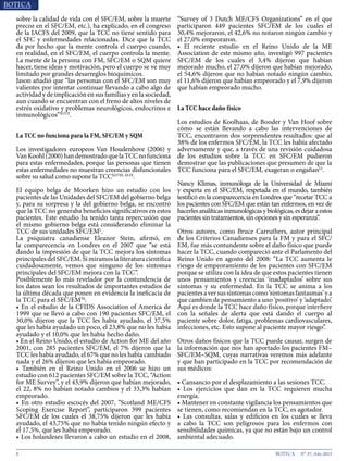 8 N° 37, Año 2015
sobre la calidad de vida con el SFC/EM, sobre la muerte
precoz en el SFC/EM, etc.), ha explicado, en el congreso
de la IACFS del 2009, que la TCC no tiene sentido para
el SFC y enfermedades relacionadas. Dice que la TCC
da por hecho que la mente controla el cuerpo cuando,
en realidad, en el SFC/EM, el cuerpo controla la mente.
La mente de la persona con FM, SFC/EM o SQM quiere
hacer, tiene ideas y motivación, pero el cuerpo se ve muy
limitado por grandes desarreglos bioquímicos.
Jason añadió que “las personas con el SFC/EM son muy
valientes por intentar continuar llevando a cabo algo de
actividad y de implicación en sus familias y en la sociedad,
aun cuando se encuentran con el freno de altos niveles de
estrés oxidativo y problemas neurológicos, endocrinos e
inmunológicos”XLVII
.
La TCC no funciona para la FM, SFC/EM y SQM
Los investigadores europeos Van Houdenhove (2006) y
VanKoohl(2000)handemostradoquelaTCCnofunciona
para estas enfermedades, porque las personas que tienen
estas enfermedades no muestran creencias disfuncionales
sobre su salud como supone la TCCXLVIII, XLIX
.
El equipo belga de Moorken hizo un estudio con los
pacientes de las Unidades del SFC/EM del gobierno belga
y, para su sorpresa y la del gobierno belga, se encontró
que la TCC no generaba beneficios significativos en estos
pacientes. Este estudio ha tenido tanta repercusión que
el mismo gobierno belga está considerando eliminar la
TCC de sus unidades SFC/EML
.
La psiquiatra canadiense Eleanor Stein, afirmó, en
la comparecencia en Londres en el 2007 que “se está
dando la impresión de que la TCC mejora los síntomas
principalesdelSFC/EM.Simiramoslaliteraturacientífica
cuidadosamente, vemos que ninguno de los síntomas
principales del SFC/EM mejora con la TCC”.
Posiblemente lo más revelador por la contundencia de
los datos sean los resultados de importantes estudios de
la última década que ponen en evidencia la ineficacia de
la TCC para el SFC/EM50
:
• En el estudio de la CFIDS Association of America de
1999 que se llevó a cabo con 190 pacientes SFC/EM, el
30,0% dijeron que la TCC les había ayudado, el 37,5%
que les había ayudado un poco, el 23,8% que no les había
ayudado y el 10,0% que les había hecho daño.
• En el Reino Unido, el estudio de Action for ME del año
2001, con 285 pacientes SFC/EM, el 7% dijeron que la
TCC les había ayudado, el 67% que no les había cambiado
nada y el 26% dijeron que les había empeorado.
• También en el Reino Unido en el 2006 se hizo un
estudio con 612 pacientes SFC/EM sobre la TCC, “Action
for ME Survey”, y el 43,9% dijeron que habían mejorado,
el 22, 8% no habían notado cambios y el 33,3% habían
empeorado.
• En otro estudio escocés del 2007, “Scotland ME/CFS
Scoping Exercise Report”, participaron 399 pacientes
SFC/EM de los cuales el 38,75% dijeron que les había
ayudado, el 43,75% que no había tenido ningún efecto y
el 17,5%, que les había empeorado.
• Los holandeses llevaron a cabo un estudio en el 2008,
“Survey of 3 Dutch ME/CFS Organizations” en el que
participaron 449 pacientes SFC/EM de los cuales el
30,4% mejoraron, el 42,6% no notaron ningún cambio y
el 27,0% empeoraron.
• El reciente estudio en el Reino Unido de la ME
Association de este mismo año, investigó 997 pacientes
SFC/EM de los cuales el 3,4% dijeron que habían
mejorado mucho, el 27,0% dijeron que habían mejorado,
el 54,6% dijeron que no habían notado ningún cambio,
el 11,6% dijeron que habían empeorado y el 7,9% dijeron
que habían empeorado mucho.
La TCC hace daño físico
Los estudios de Koolhaas, de Booder y Van Hoof sobre
cómo se están llevando a cabo las intervenciones de
TCC, encontraron dos sorprendentes resultados: que al
38% de los enfermos SFC/EM, la TCC les había afectado
adversamente y que, a través de una revisión cuidadosa
de los estudios sobre la TCC en SFC/EM pudieron
demostrar que las publicaciones que presumen de que la
TCC funciona para el SFC/EM, exageran o engañanLI
.
Nancy Klimas, inmunóloga de la Universidad de Miami
y experta en el SFC/EM, respetada en el mundo, también
testificó en la comparecencia en Londres que “recetar TCC a
los pacientes con SFC/EM que están tan enfermos, en vez de
hacerlesanalíticasinmunológicasybiológicas,esdejaraestos
pacientes sin tratamientos, sin opciones y sin esperanza”.
Otros autores, como Bruce Carruthers, autor principal
de los Criterios Canadienses para la FM y para el SFC/
EM, fue más contundente sobre el daño físico que puede
hacer la TCC, cuando compareció ante el Parlamento del
Reino Unido en agosto del 2008: “La TCC aumenta le
riesgo de empeoramiento de los pacientes con SFC/EM
porque se utiliza con la idea de que estos pacientes tienen
unos pensamientos y creencias ‘inadaptados’ sobre sus
síntomas y su enfermedad. En la TCC se anima a los
pacientesaversussíntomascomo‘síntomasfantasmas’ya
que cambien de pensamiento a uno ‘positivo’ y ‘adaptado’.
Aquí es donde la TCC hace daño físico, porque interfiere
con la señales de alerta que está dando el cuerpo al
paciente sobre dolor, fatiga, problemas cardiovasculares,
infecciones, etc. Esto supone al paciente mayor riesgo”.
Otros daños físicos que la TCC puede causar, surgen de
la información que nos han aportado los pacientes FM–
SFC/EM–SQM, cuyas narrativas veremos más adelante
y que han participado en la TCC por recomendación de
sus médicos:
• Cansancio por el desplazamiento a las sesiones TCC.
• Los ejercicios que dan en la TCC requieren mucha
energía.
• Mantener en constante vigilancia los pensamientos que
se tienen, como recomiendan en la TCC, es agotador.
• Las consultas, salas y edificios en los cuales se lleva
a cabo la TCC son peligrosos para los enfermos con
sensibilidades químicas, ya que no están bajo un control
ambiental adecuado.
 