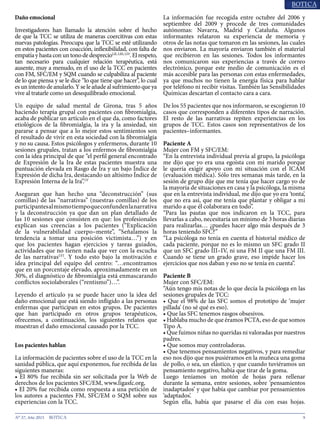 9N° 37, Año 2015
Daño emocional
Investigadores han llamado la atención sobre el hecho
de que la TCC se utiliza de maneras coercitivas con estas
nuevas patologías. Preocupa que la TCC se esté utilizando
en estos pacientes con coacción, inflexibilidad, con falta de
empatía y hasta con un tono de desprecioLII, LIII, LIV
. El respeto,
tan necesario para cualquier relación terapéutica, está
ausente, muy a menudo, en el uso de la TCC en pacientes
con FM, SFC/EM y SQM cuando se culpabiliza al paciente
de lo que piensa y se le dice “lo que tiene que hacer”, lo cual
es un intento de anularlo. Y se le añade al sufrimiento que ya
vive al tratarle como un desequilibrado emocional.
Un equipo de salud mental de Girona, tras 5 años
haciendo terapia grupal con pacientes con fibromialgia,
acaba de publicar un artículo en el que da, como factores
etiológicos de la fibromialgia, la ira y la ansiedad, sin
pararse a pensar que a lo mejor estos sentimientos son
el resultado de vivir en esta sociedad con la fibromialgia
y no su causa. Estos psicólogos y enfermeros, durante 10
sesiones grupales, tratan a los enfermos de fibromialgia
con la idea principal de que “el perfil general encontrado
de Expresión de la Ira de estas pacientes muestra una
puntuación elevada en Rasgo de Ira y un bajo Índice de
Expresión de dicha Ira, destacando un altísimo Índice de
Expresión Interna de la Ira”.LV
Aseguran que han hecho una “deconstrucción” (sus
comillas) de las “narrativas” (nuestras comillas) de los
participantesalmismotiempoqueconfundenlanarrativa
y la deconstrucción ya que dan un plan detallado de
las 10 sesiones que consisten en que: los profesionales
explican sus creencias a los pacientes (“Explicación
de la vulnerabilidad cuerpo–mente”, “Señalamos la
tendencia a tomar una posición victimista…”) y en
que los pacientes hagan ejercicios y tareas guiados,
actividades que no tienen nada que ver con la escucha
de las narrativasLVI
. Y todo esto bajo la motivación e
idea principal del equipo del centro: “…encontramos
que en un porcentaje elevado, aproximadamente en un
30%, el diagnóstico de fibromialgia está enmascarando
conflictos sociolaborales (“rentismo”)…”.
Leyendo el artículo ya se puede hacer uno la idea del
daño emocional que está siendo infligido a las personas
enfermas que participan en estos grupos. De pacientes
que han participado en otros grupos terapéuticos,
ofrecemos, a continuación, los siguientes relatos que
muestran el daño emocional causado por la TCC.
Los pacientes hablan
La información de pacientes sobre el uso de la TCC en la
sanidad pública, que aquí exponemos, fue recibida de las
siguientes maneras:
• El 80% fue recibida sin ser solicitada por la Web de
derechos de los pacientes SFC/EM, www.ligasfc.org,
• El 20% fue recibida como respuesta a una petición de
los autores a pacientes FM, SFC/EM o SQM sobre sus
experiencias con la TCC.
La información fue recogida entre octubre del 2006 y
septiembre del 2009 y procede de tres comunidades
autónomas: Navarra, Madrid y Cataluña. Algunos
informantes relataron su experiencia de memoria y
otros de las notas que tomaron en las sesiones, las cuales
nos enviaron. La mayoría enviaron también el material
que recibieron en las sesiones. Todos los informantes
nos comunicaron sus experiencias a través de correo
electrónico, porque este medio de comunicación es el
más accesible para las personas con estas enfermedades,
ya que muchos no tienen la energía física para hablar
por teléfono ni recibir visitas. También las Sensibilidades
Químicas descartan el contacto cara a cara.
De los 55 pacientes que nos informaron, se escogieron 10
casos que corresponden a diferentes tipos de narración.
El resto de las narrativas repiten experiencias en los
grupos de TCC. Estos casos son representativos de los
pacientes–informantes.
Paciente A
Mujer con FM y SFC/EM:
“En la entrevista individual previa al grupo, la psicóloga
me dijo que yo era una egoísta con mi marido porque
le quería exigir apoyo con mi situación con el ICAM
(evaluación médica). Sólo tres semanas más tarde, en la
sesión de grupo dije que me tenía que hacer cargo yo de
la mayoría de situaciones en casa y la psicóloga, la misma
que en la entrevista individual, me dijo que yo era ‘tonta’,
que no era así, que me tenía que plantar y obligar a mi
marido a que él colaborara en todo”.
“Para las pautas que nos indicaron en la TCC, para
llevarlas a cabo, necesitaría un mínimo de 3 horas diarias
para realizarlas… ¿puedes hacer algo más después de 3
horas teniendo SFC?”
“La psicóloga no tenía en cuenta el historial médico de
cada paciente, porque no es lo mismo un SFC grado II
que un SFC grado III–IV, ni una FM II que una FM III.
Cuando se tiene un grado grave, eso impide hacer los
ejercicios que nos daban y eso no se tenía en cuenta”.
Paciente B
Mujer con SFC/EM:
“Aún tengo mis notas de lo que decía la psicóloga en las
sesiones grupales de TCC:
• Que el 98% de las SFC somos el prototipo de ‘mujer
pillada’ (no sé qué es eso).
• Que las SFC tenemos rasgos obsesivos.
• Hablaba mucho de que éramos PCTA, eso de que somos
Tipo A.
• Que fuimos niñas no queridas ni valoradas por nuestros
padres.
• Que somos muy controladoras.
• Que tenemos pensamientos negativos, y para remediar
eso nos dijo que nos pusiéramos en la muñeca una goma
de pollo, o sea, un elástico, y que cuando tuviéramos un
pensamiento negativo, había que tirar de la goma.
Luego teníamos un motón de hojas para rellenar
durante la semana, entre sesiones, sobre ‘pensamientos
inadaptados’ y que había que cambiar por pensamientos
‘adaptados’.
Según ella, había que pasarse el día con esas hojas.
 