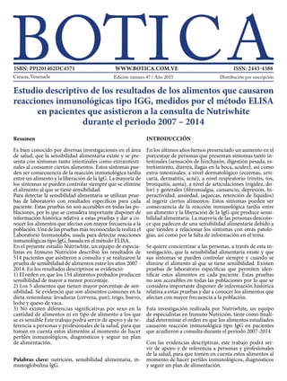 Resumen
Es bien conocido por diversas investigaciones en el área
de salud, que la sensibilidad alimentaria existe y se pre-
senta con síntomas tanto intestinales como extraintesti-
nales al consumir ciertos alimentos. Estos síntomas pue-
den ser consecuencia de la reacción inmunológica tardía
entre un alimento y la liberación de la IgG. La mayoría de
los síntomas se pueden controlar siempre que se elimine
el alimento al que se tiene sensibilidad.
Para detectar la sensibilidad alimentaria se utilizan prue-
bas de laboratorio con resultados específicos para cada
paciente. Estas pruebas no son accesibles en todas las po-
blaciones, por lo que se considera importante disponer de
información histórica relativa a estas pruebas y dar a co-
nocer los alimentos que afectan con mayor frecuencia a la
población. Una de las pruebas más reconocidas la realiza el
Laboratorio Immunolabs, usada para detectar reacciones
inmunológicas tipo IgG, basada en el método ELISA.
En el presente estudio Nutriwhite, un equipo de especia-
listas en Inmuno Nutrición describió los resultados de
514 pacientes que asistieron a consulta y se realizaron la
prueba de sensibilidad de alimentos entre los años 2007 -
2014. En los resultados descriptivos se evidenció:
1) El orden en que los 154 alimentos probados producen
sensibilidad de mayor a menor porcentaje.
2) Los 5 alimentos que tienen mayor porcentaje de sen-
sibilidad. Se evidenció que son alimentos comunes en la
dieta venezolana: levaduras (cerveza, pan), trigo, huevo,
leche y queso de vaca.
3) No existen diferencias significativas por sexo en la
cantidad de alimentos ni en tipo de alimento a los que
se es sensible Este trabajo podrá servir de apoyo y de re-
ferencia a personas y profesionales de la salud, para que
tomen en cuenta estos alimentos al momento de hacer
perfiles inmunológicos, diagnósticos y seguir un plan
de alimentación.
Palabras clave: nutrición, sensibilidad alimentaria, in-
munoglobulina IgG.
INTRODUCCIÓN
En los últimos años hemos presenciado un aumento en el
porcentaje de personas que presentan síntomas tanto in-
testinales (sensación de hinchazón, digestión pesada, es-
treñimiento, diarrea, llagas en la boca, acidez), así como
extra-intestinales: a nivel dermatológico (eczemas, urti-
caria, dermatitis, acné), a nivel respiratorio (rinitis, tos,
bronquitis, asma), a nivel de articulaciones (rigidez, do-
lor) y generales (fibromialgia, cansancio, depresión, hi-
peractividad, ansiedad, jaquecas, retención de líquidos)
al ingerir ciertos alimentos. Estos síntomas pueden ser
consecuencia de la reacción inmunológica tardía entre
un alimento y la liberación de la IgG que produce sensi-
bilidad alimentaria. La mayoría de las personas descono-
ce que padecen de una sensibilidad alimentaria debido a
que tienden a relacionar los síntomas con otras patolo-
gías, así como por la falta de información en el tema.
Se quiere concientizar a las personas, a través de esta in-
vestigación, que la sensibilidad alimentaria existe y que
sus síntomas se pueden controlar siempre y cuando se
elimine el alimento al que se tiene sensibilidad. Existen
pruebas de laboratorio específicas que permiten iden-
tificar estos alimentos en cada paciente. Estas pruebas
no son accesibles en todas las poblaciones por lo que se
considera importante disponer de información histórica
relativa a estas pruebas y dar a conocer los alimentos que
afectan con mayor frecuencia a la población.
Esta investigación realizada por Nutriwhite, un equipo
de especialistas en Inmuno Nutrición, tiene como finali-
dad determinar el orden en que los alimentos estudiados
causaron reacción inmunológica tipo IgG en pacientes
que acudieron a consulta durante el periodo 2007-2014.
Con las evidencias descriptivas, este trabajo podrá ser-
vir de apoyo y de referencia a personas y profesionales
de la salud, para que tomen en cuenta estos alimentos al
momento de hacer perfiles inmunológicos, diagnósticos
y seguir un plan de alimentación.
Estudio descriptivo de los resultados de los alimentos que causaron
reacciones inmunológicas tipo IGG, medidos por el método ELISA
en pacientes que asistieron a la consulta de Nutriwhite
durante el periodo 2007 – 2014
Distribución por suscripción
ISBN: PPI201402DC4571 WWW.BOTICA.COM.VE ISSN: 2443-4388
Edición número 47 / Año 2015
 