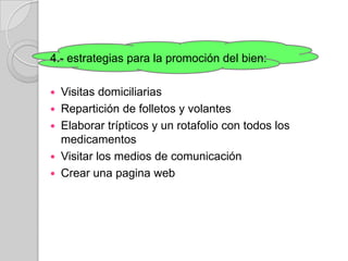 4.- estrategias para la promoción del bien:

 Visitas domiciliarias
 Repartición de folletos y volantes
 Elaborar trípticos y un rotafolio con todos los
  medicamentos
 Visitar los medios de comunicación
 Crear una pagina web
 