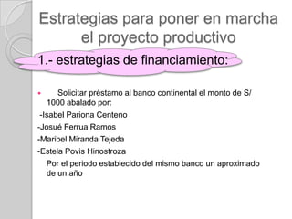 Estrategias para poner en marcha
      el proyecto productivo
1.- estrategias de financiamiento:

     Solicitar préstamo al banco continental el monto de S/
   1000 abalado por:
 -Isabel Pariona Centeno
-Josué Ferrua Ramos
-Maribel Miranda Tejeda
-Estela Povis Hinostroza
   Por el periodo establecido del mismo banco un aproximado
   de un año
 