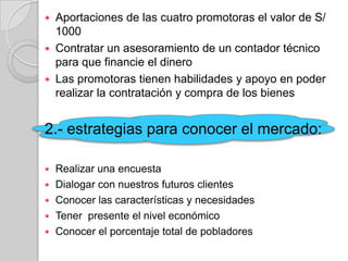    Aportaciones de las cuatro promotoras el valor de S/
    1000
   Contratar un asesoramiento de un contador técnico
    para que financie el dinero
   Las promotoras tienen habilidades y apoyo en poder
    realizar la contratación y compra de los bienes


2.- estrategias para conocer el mercado:

   Realizar una encuesta
   Dialogar con nuestros futuros clientes
   Conocer las características y necesidades
   Tener presente el nivel económico
   Conocer el porcentaje total de pobladores
 