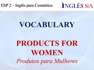 VOCABULARY
PRODUCTS FOR
WOMEN
Produtos para Mulheres
ESP 2 – Inglês para Cosmética
 