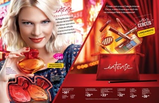 Emais:comanovaColeçãoIntense
Circus,oúnicotruquequevocênão
vaiconseguirfazerédesaparecer!
3. MÁSCARA PARA
CÍLIOS MAGNIFIQUE*
,
7,8 g
24784
R$29,99
4. DUO DELINEADOR
PARA OLHOS
ABRACADABRA*
, 5,6 g
24987
R$33,99
5. DUO BLUSH
ILUSIONISTA*
,
5,2 g
24988
R$32,99
6. LÁPIS
CORRETOR
INCRÍVEL,*
,
1,5 g
25398
R$17,99
7. PALETTE
DE SOMBRAS
ESPETÁCULO
DA NOITE*
, 6,7 g
24783
R$39,99
COLEÇÃO
O S HOW N ÃO P ODE PARAR
2
F R A G R Â N C I A S
*Edição limitada de 11/5/2015 a 20/9/2015 ou enquanto durarem os estoques.
Asfragrânciasnada
óbviasdeIntense
vãodeixarsuarotina
cheiadeatitude
eseusmomentos
aindamaisintensos!
LANÇAMENTO
EDIÇÃOLIMITADA*
INTENSE
Notasflorais
combinadascom
framboesasilvestre
eumfundoadocicado.
21923 OOPSS
Umtoquefrutalenvolvido
peladelicadezada
rosa-da-bulgáriacom
toquedepatchouli.
21925
1
2
7
5
3
4
6
BATOM FANTÁSTICO
COR INTENSA, 3,6 g
R$16,99
2. NUDE
RISOS*
24971
1. LILÁS
SURPRESA*
24972
cada
PREÇO ESPECIAL
DE LANÇAMENTO
INTENSE DES.
COLÔNIA, 70 ml
você economiza:
R$ 10,00
por
64,99
74,99
R$
R$
de
cada
 
