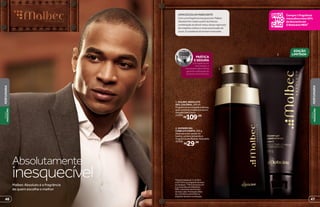 2
1
EDIÇÃO
LIMITADA*
Absolutamente
inesquecívelMalbec Absoluto é a fragrância
de quem escolhe o melhor
*Edição limitada de 11/5/2015
a 26/7/2015 ou enquanto durarem
os estoques. **Para compras com
2 ou mais itens de O Boticário
MEN, o desconto será no item
de maior valor. Promoção válida
de 11/5/2015 a 24/5/2015 ou
enquanto durarem os estoques.
Compre1fragrância
masculinaeleve20%
dedescontoem
OBoticárioMEN**
1. MALBEC ABSOLUTO
DES. COLÔNIA, 100 ml
Fragrância encorpada e densa,
que combina madeira e couro.
Amadeirada Couro
25394
R$109,00
2. SHOWER GEL
CABELO E CORPO, 200 g
Ideal para ser usado no
banho, potencializando a
fragrância de Malbec Absoluto.
25506
R$29,99
UMAESCOLHAMARCANTE
Comumafragrânciainesquecível,Malbec
Absolutofoicriadoapartirdaintensa
combinaçãodoálcoolvínico,dosesvigorosas
demadeirasnobresenotasacentuadasde
couro.Éaessênciadohomemmarcante.
abre
fecha
PRÁTICA
E SEGURA
Com apenas um
movimento, o
mecanismo abre-fecha
garante a utilização do
produto na hora certa.
4746
PERFUMARIA
PERFUMARIA
VISUAL
MASCULINO
VISUAL
MASCULINO
 