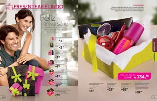 OPÇÕES EXCLUSIVAS PARA VOCÊ ENCANTAR ALGUÉM ESPECIAL
PRESENTEARÉLINDO
Montamosumkitexclusivo
paravocêsurpreendercom
carinhonessediaespecial
Felizaniversário
KITCAIXAVERTICALM
Dimensões: 15 x 9 x 25 cm
2.ROSA40550
MARROM40551
3. KIT CAIXA VERTICAL PP ROSA
Dimensões: 8,5 x 6 x 17,7 cm
40548
R$1,50
KIT CAIXA VERTICAL G
Dimensões: 24 x 10,5 x 26 cm
ROSA 40552
1.MARROM40553
KIT CAIXA HORIZONTAL G
Dimensões: 24 x 32 x 10,5 cm
ROSA VERDE 40581
MARROM VERDE 40556
KIT CAIXA HORIZONTAL M
Dimensões: 19 x 26 x 9,5 cm
ROSA VERDE 40580
MARROM VERDE 40555
KIT CAIXA HORIZONTAL P
Dimensões: 16,5 x 20,6 x 7,7 cm
ROSA VERDE 40579
MARROM VERDE 40554
4.KITCAIXAVERTICALPMARROM
Dimensões: 11 x 6 x 14,5 cm
40549
LANÇAMENTO
SURPREENDA
Nossascaixasdepresentevêmcompapeldeseda,
fitaparadeixaropresenteaindamaisespecialeuma
tagparavocêescreverumalindamensagem.
R$2,50
R$3,00cada
R$4,00cada
R$4,50
cada
R$6,00
cada
R$7,50cada
1
2
3
4
1
2
3
4
R$134,48VALOR TOTAL
DO KIT
3. INTENSE BATOM
EFEITO MATE
COR 330, 3,6 g
17013
R$16,99
2. INTENSE DUO
DE SOMBRAS
CORAL CHOC, 2 g
24752
R$25,99
1. KIT CAIXA HORIZONTAL
P MARROM VERDE
Dimensões: 16,5 x
20,6 x 7,7 cm
40554
R$4,50
R$87,00
4. EGEO DOLCE WOMAN
DES. COLÔNIA, 100 ml
Odocedomarshmallow
comumpoucodesorvete,
algodão-doceebaunilha.
19553
PRESENTES
PRESENTES
QUEENCANTAM
7170
 