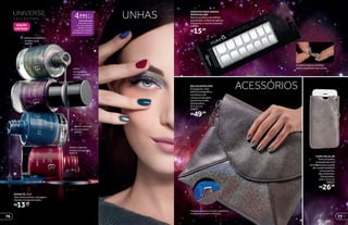 efeito
holográfico
mistery purple
24562
efeito cremoso
mistery blue
24571
efeito holográfico
mistery gray
24570
efeito cremoso
mistery burgundy
24573
A nova fórmula
minimiza o risco
de causar alergias
porque é livre de
tolueno, formaldeído,
dibutilftalato e cânfora.
R$26,99
CAPA CELULAR
Tem tamanho
compatível com
smartphones e pode
ser usada também
como porta-
documentos.
Dimensões:
8,8 x 14,3 cm
40025
O adesivo deixa um lindo
efeito espelhado nas unhas.
R$15,99
ADESIVO PARA UNHAS
SPACE SILVER
Na cor prata e com efeito
espelhado, é fácil de aplicar.
Dispensa o uso de esmalte.
39894
R$13,99cada
ESMALTE, 8 ml
Tem textura leve, secagem
rápida e longa duração.
BOLSA ENVELOPE
É elegante, tem
efeito holográfico,
combina com
várias produções
e está na moda.
Dimensões:
27 x 23 cm
40037
R$49,99
*Ediçãolimitadade16/3/2015a30/8/2015
ouenquantoduraremosestoques.
ACESSÓRIOS
*Ediçãolimitadade11/5/2015a30/8/2015
ouenquantoduraremosestoques.
UNHAS
EDIÇÃO
LIMITADA*
76 77
 