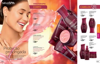 prolongada
Proteção
Surpreenda seus sentidos com produtos
que contêm antioxidantes do extrato
da uva, revitalize a sua pele e deixe
a cor dos seus cabelos protegida
*Produtosricosemantioxidantes.
1
2
3
4
CABELOS
3.SORBETHIDRATANTE
CORPORALVINOTERAPIA,250g
Depois do banho, deixe a pele
mais macia com o Sorbet
Hidratante Corporal.
Use todos os dias.
22341
R$49,99
CORPO
VINOTERAPIA
1.ÓLEOESFOLIANTE
CORPORALVINOTERAPIA*
,250ml
O Óleo Esfoliante Corporal
elimina as impurezas e hidrata
a pele. Use até 2 vezes por semana.
22340
R$59,99
4.CREMEPARA
MÃOSFPS15VINOTERAPIA*
,75g
Para revitalizar e proteger
a pele da ação do tempo, aplique
o Creme para Mãos sempre
que for necessário.
22345
R$35,99
2.SABONETE
CREMOSODEBANHO
VINOTERAPIA*
,180ml
Ótimo para o banho diário,
o Sabonete Cremoso de Banho
limpa a pele sem ressecar.
24273
R$29,99
8. SPRAY LEAVE IN
PROTEÇÃO DA COR
VINOTERAPIA,
150 ml
22113
R$36,99
9. MÁSCARA
CAPILAR
PROTEÇÃO DA COR
VINOTERAPIA,
250 g
21397
R$42,99
7. SHAMPOO PARA
CABELOS LOIROS
VINOTERAPIA,
250 ml
22260
R$29,99
8
9
7
65
6.CONDICIONADOR
PROTEÇÃO DA COR
VINOTERAPIA,
200 ml
22018
R$31,99
5. SHAMPOO
PROTEÇÃO DA COR
VINOTERAPIA,
250 ml
21396
R$29,99
NATIVASPA
BELEZA
FEMININA
113112
 
