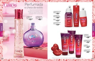 1
2
Aqui você encontra produtos
para perfumar e hidratar o corpo,
cuidar dos cabelos e ficar com o
visual descolado o tempo todo!
Perfumada
e cheia de estilo
1. CAPRICHO DES.
COLÔNIA, 70 ml
Floral Frutal
14351
R$57,99
2. CAPRICHO LOVE
DES.COLÔNIA,100ml
Oriental Frutal
21459
R$61,99
2. DESODORANTE
BODY SPRAY, 100 ml
23495
R$18,99
REFIL
18562
R$15,99
1. ANTITRANSPIRANTE
AEROSOL, 52 g
24984
R$16,99
3. ANTITRANSPIRANTE
ROLL-ON, 55 ml
20046
R$14,99
5. LOÇÃO HIDRATANTE
PERFUMADA, 200 g
13370
R$31,99
6. SHAMPOO
ANTIFRIZZ, 200 ml
13187
R$21,99
7. CONDICIONADOR
ANTIFRIZZ, 200 ml
13189
R$21,99
4. SABONETES
PERFUMADOS,
2unidadesde90gcada
13369
R$18,99
4
5
6
7
2
3
protege
poraté
48 protege
poraté
48
1
REFIL
*Protege contra maus odores, de acordo com testes realizados no laboratório de O Boticário.
CAPRICHO
CAPRICHO
BELEZA
FEMININA
BELEZA
FEMININA
117116
 
