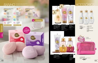 COM
ATIVOS QUE
HIDRATAM
A PELE
R$9,99
SABONETES PERFUMADOS,
de 80 g2UNIDADES
cada
SABONETESPERFUMADOS,
de 80 g5UNIDADES
R$17,99
cada
ROSA E
ALCAÇUZ
16870
LEITE
E MEL
18720
PERA E
ORQUÍDEAS
19288
FLOR
DE MAÇÃ
22791
FRUTAS
AMARELAS
20858
LEITE
E MEL
16864
FRUTAS
VERMELHAS
E AVELÃ
17064
ERVA
DOCE
16857
BANHO ACESSÓRIOSProdutos para a limpeza
da pele no chuveiro
*Edição limitada de 11/5/2015 a 12/6/2015 ou enquanto durarem os estoques.
1. SABONETE
LÍQUIDO CREMOSO
ANTIBACTERIANO
PARA MÃOS LEITE
E MEL, 250 ml
20851
R$22,99
2. SABONETE
LÍQUIDO CREMOSO
ANTIBACTERIANO
CORPORAL
MORANGO
E LEITE, 200 ml
20859
R$18,99
3. SABONETE
ÍNTIMO
CREMOSO
FLORAL, 200 ml
16862
R$21,99
4. HIDRATANTE
DE BANHO COM
ENXÁGUE ROSA E
ALCAÇUZ, 200 ml
23535
R$29,99
1
1 2
2 3
5 6
4
6. FRUTAS
VERMELHAS
E AVELÃ
23534
5. AMÊNDOAS
E BAUNILHA
16852
ÓLEO PERFUMADO
BIFÁSICO, 200 ml
R$34,99
cada
31 2
1.PARALOÇÃO
37636
3. PARA
CONDICIONADOR
38551
2. PARA SHAMPOO
38592
FRASCO
PORTÁTIL,100ml
R$5,99
cada
4
Produtos
vendidos
separadamente.
4. NÉCESSAIRE
Dimensões: 15,5 x 12,5 x 8,5 cm
38591
R$24,99
Os sabonetes Morango
e Leite e Rosa e Alcaçuz,
em nova embalagem,
combinam perfeitamente
com as novas loções de
200 ml, que possuem as
mesmas fragrâncias.
beleza+2. ROSA E
ALCAÇUZ
27001
EDIÇÃO LIMITADA*
1. MORANGO
E LEITE
27012
EDIÇÃO LIMITADA*
133
CUIDE-SEBEMBELEZA
FEMININA
132
 