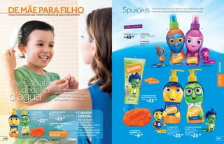 NINA
THEO
LINO
OTTO
5 6
1 2
4
3
HORA DO
BANHO
PERFUMARIA
Transforme a hora do banho dos meninos e das
meninas numa aventura divertida e perfumadaSpulókis
1. MENINOS
Fougère Ambarada
14761
2. MENINAS
Floral Frutal
14760
R$49,99
cada
COLÔNIA, 150 ml
3. FIXADOR EM GEL
PARA CABELO, 90 g
14763
R$22,99
4. SABONETE
EM BARRA, 80 g
14773
R$9,99
6. CONDICIONADOR
SUAVE, 250 ml
É hipoalergênico.
Sem lágrimas.
23290
R$25,99
5. SHAMPOO
SUAVE, 250 ml
É hipoalergênico.
Sem lágrimas.
23218
R$23,99
PRODUTOSESPECIAISQUETRATAMDABELEZADEQUEMMAISIMPORTA
DEMÃEPARAFILHO
Com embalagens e
personagens divertidos, os
produtos de Spulókis viram
brinquedos no chuveirod’água
Diversãoaté
debaixo
3
1. SHAMPOO
SUAVE, 250 ml
É hipoalergênico.
Sem lágrimas.
23218
R$23,99
2. CONDICIONADOR
SUAVE, 250 ml
É hipoalergênico. Sem lágrimas.
23290
R$25,99
3. SABONETE EM BARRA, 80 g
14773
R$9,99
CUIDADO
ESPECIAL
Além de alegres
e muito fofos, os
produtos são perfeitos
para deixar a pele
macia e os cabelos dos
pequenos perfumados
e fáceis de pentear.
VALOR TOTAL DO KIT:
R$ 59,97
21
137
SPULÓKIS
DEMÃE
PARAFILHO
136
 