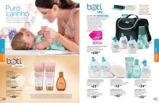 *De acordo com testes realizados no laboratório de O Boticário. **Edição limitada de 11/5/2015 até
o ciclo 15 de 2016 ou enquanto durarem os estoques. ***A bolsa vem com alça de mão e transversal
ajustável, tem trocador à prova-d’água e bolsos externos e internos que facilitam a organização e
somente poderá ser trocada se apresentar algum vício ou defeito, nos termos da legislação vigente.
4
1
6
3
5
2
21
3
4. PROTETOR SOLAR
HIDRATANTE FPS 50, 50 g
Alta proteção para seu bebê.
Indicado a partir dos 6 meses.
21066
R$42,99
5. ÓLEO DE MASSAGEM, 150 ml
Ideal para massagens
relaxantes, também
hidrata a pele.
19585
R$34,99
6. BOTI BABY ÁGUA
DE COLÔNIA, 100 ml
Deixa aquele cheirinho
delicioso no bebê.
Lavanda Musk
19581
R$52,99
1.SABONETELÍQUIDOCABELO
ECORPOULTRA-SUAVE,200ml
Comextratodealgodãoe
erva-doce.Semlágrimas.
19580
R$25,99
2. SHAMPOO SUAVE
2 EM 1, 200 ml
Limpaecondicionaos
cabelos,deixando-osmacios
eperfumados.Semlágrimas.
19582
R$19,99
3.SABONETESUAVE,
2unidadesde85gcada
Deixaumasensaçãodeaconchego.
Fórmulaaprovadaporpediatras.
19584
R$15,99
1.CREMEPRÉ
EPÓS-PARTO,200g
Previneasestriase
melhoraoaspectodapele*
.
19590
R$55,99
2.GELRELAXANTE
PERNASEPÉS,200g
Reduz o inchaço e dá
sensação de conforto*
.
19589
R$44,99
3.ÓLEOVEGETALPREVENÇÃO
DEESTRIAS,150ml
Previne as estrias e hidrata
por até 24 horas*
.
19591
R$49,99
Boti traz produtos suaves que
valorizam a beleza da mãe e
cuidam delicadamente do bebê
2. BOLSA MATERNIDADE BOTI BABY***
Ótima para as mamães
carregarem as coisas do bebê.
Dimensões: 32 x 20 x 25 cm
40051
R$150,00
NOVO!
1
2
carinho
Puro
A BOLSA POSSUI
ALÇAS DE MÃO
E AJUSTÁVEL NA
LATERAL, ALÉM
DE BOLSOS QUE
ORGANIZAM OS
PRODUTOS DO BEBÊ.
DETALHEDO
TROCADORÀ
PROVA-D’ÁGUA
EDIÇÃOLIMITADA**
1. KIT BOTI BABY
Este é o kit ideal para garantir a proteção
e o conforto do bebê ao sair de casa.
•BotiBabyÁgua de Colônia, 100 ml
•Shampoo Suave, 200 ml
•Sabonete Líquido, 200 ml
•Protetor Solar FPS 50, 50 g
•Óleo de Massagem, 150 ml
• Trocador à prova-d’água,
nas dimensões 62 x 32 cm
• Bolsa Maternidade,
nas dimensões 32 x 20 x 25 cm
27722 preço regular dos
produtos avulsos + bolsa
preço do kit
326,95
R$
229,00
R$
VOCÊ
ECONOMIZA
R$ 97,95
DEMÃE
PARAFILHO
DEMÃE
PARAFILHO
BOTI
BOTI
139138
 