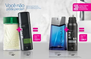 protege
poraté
48
++
2
3 41
Compre sua fragrância
favorita e experimente os
produtos de O Boticário MEN
=123,99
117,59por
Preçototal
dokit
de
=111,99
106,99por
Preçototal
dokit
de
Vocênão
podeperder!
*Protegecontramausodores,deacordocomtestesrealizadosnolaboratóriodeOBoticário.**Paracomprascom2oumaisitensde
OBoticárioMEN,odescontoseránoitemdemaiorvalor.Promoção válida de 11/5/2015 a 24/5/2015 ou enquanto durarem os estoques.
3. QUASAR DES.
COLÔNIA, 125 ml
Fougère Fresca
25872
R$87,00
1. ARBO DES.
COLÔNIA, 100 ml
Fougère Fresca
11494
R$92,00
Compre1fragrância
masculinaeleve
20%dedesconto
emOBoticárioMEN**
4. O BOTICÁRIO MEN 5 EM
1 ANTITRANSPIRANTE
AEROSOL, 75 g
22729
R$24,99
2. O BOTICÁRIO MEN
ESPUMA HIDRATANTE
PARA BARBEAR, 190 g
13072
R$31,99
 