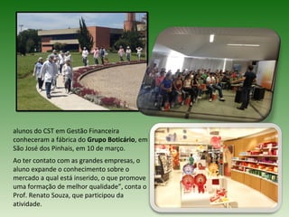 alunos do CST em Gestão Financeira
conheceram a fábrica do Grupo Boticário, em
São José dos Pinhais, em 10 de março.
Ao ter contato com as grandes empresas, o
aluno expande o conhecimento sobre o
mercado a qual está inserido, o que promove
uma formação de melhor qualidade”, conta o
Prof. Renato Souza, que participou da
atividade.
 