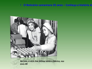 • O Boticário comemora 35 anos – Conheça a história da




Na foto, a atriz Eva Wilma visita a fábrica, nos
anos 80
 