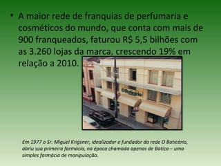 • A maior rede de franquias de perfumaria e
  cosméticos do mundo, que conta com mais de
  900 franqueados, faturou R$ 5,5 bilhões com
  as 3.260 lojas da marca, crescendo 19% em
  relação a 2010.




  Em 1977 o Sr. Miguel Krigsner, idealizador e fundador da rede O Boticário,
  abriu sua primeira farmácia, na época chamada apenas de Botica – uma
  simples farmácia de manipulação.
 