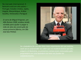 No mercado internacional, O
Boticário está em oito países –
Portugal, Estados Unidos, Japão,
Angola, Moçambique, Arábia
Saudita, Venezuela e Paraguai


O carro de Miguel Krigsner, um
Alfa Romeo 2300, acabou sendo
vendido para ajudar a pagar a
mão de obra da construção da
nossa primeira fábrica, em São
José dos Pinhais




                     Se a batedeira for um dos itens mais importantes da sua cozinha,
                     você vai se surpreender ao saber que na modesta botica que deu
                     origem a O Boticário, os primeiros cremes eram misturados pelo
                     proprietário em uma batedeira de bolo nos fundos do
                     estabelecimento.
 