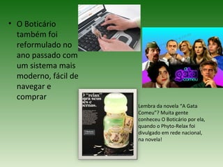 • O Boticário
  também foi
  reformulado no
  ano passado com
  um sistema mais
  moderno, fácil de
  navegar e
  comprar
                      Lembra da novela “A Gata
                      Comeu”? Muita gente
                      conheceu O Boticário por ela,
                      quando o Phyto-Relax foi
                      divulgado em rede nacional,
                      na novela!
 