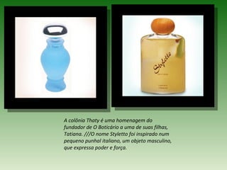 A colônia Thaty é uma homenagem do
fundador de O Boticário a uma de suas filhas,
Tatiana. ///O nome Styletto foi inspirado num
pequeno punhal italiano, um objeto masculino,
que expressa poder e força.
 