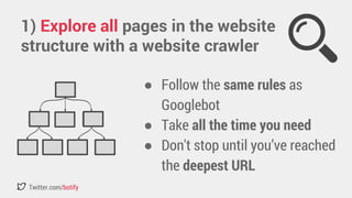 1) Explore all pages in the website 
structure with a website crawler 
Twitter.com/botify 
● Follow the same rules as 
Googlebot 
● Take all the time you need 
● Don't stop until you’ve reached 
the deepest URL 
 