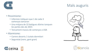 Mals auguris
• Pessimisme:
• Informes indiquen que 1 de cada 3
comerços tancaran
• Una mitjana de 22 botigues diàries tanquen
les portes des de 2015
• Tancament massiu de comerços a USA
• Alarmisme:
• Carrers deserts / ciutats dormitori
• Seguretat (nens, gent gran)
 