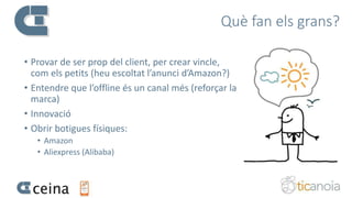 Què fan els grans?
• Provar de ser prop del client, per crear vincle,
com els petits (heu escoltat l’anunci d’Amazon?)
• Entendre que l’offline és un canal més (reforçar la
marca)
• Innovació
• Obrir botigues físiques:
• Amazon
• Aliexpress (Alibaba)
 