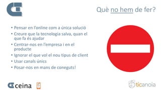 Què no hem de fer?
• Pensar en l’online com a única solució
• Creure que la tecnologia salva, quan el
que fa és ajudar
• Centrar-nos en l’empresa i en el
producte
• Ignorar el que vol el nou tipus de client
• Usar canals únics
• Posar-nos en mans de coneguts!
 