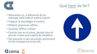 Què hem de fer?
• Reinventar-se, a diferència de les
startups, però amb el mateix esperit
• Integrar la tecnologia al comerç
• Millorar processos offline
• Fusionar offline i online
• Centrar-nos en el client, pensar com ell
pensar i saber què espera de nosaltres
• Ser presents a tots els canals, permetent
el salt transparent entre ells
 