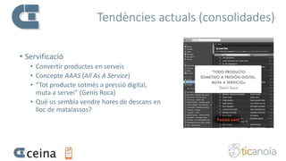 Tendències actuals (consolidades)
• Servificació
• Convertir productes en serveis
• Concepte AAAS (All As A Service)
• “Tot producte sotmès a pressió digital,
muta a servei” (Genís Roca)
• Què us sembla vendre hores de descans en
lloc de matalassos?
 