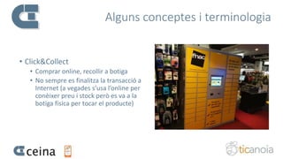 Alguns conceptes i terminologia
• Click&Collect
• Comprar online, recollir a botiga
• No sempre es finalitza la transacció a
Internet (a vegades s’usa l’online per
conèixer preu i stock però es va a la
botiga física per tocar el producte)
 