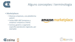 Alguns conceptes i terminologia
• Marketplaces
• Diverses empreses, una plataforma
potent
• Inclou B2B i B2C (empresa a
empresa i empresa a client)
• Comerç genèric o segments
específics (productes regionals, per
exemple)
 