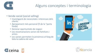 Alguns conceptes i terminologia
• Venda social (social selling)
• Investigació de necessitats i interessos dels
clients
• Apropament més personal (fi de la “porta
freda)
• Generar oportunitats de negoci
• Les recomanacions venen de familiars i
amics
• Les xarxes permeten la presència al llarg de
tota la cadena de valor
 